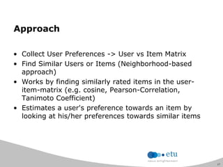 17
Approach
• Collect User Preferences -> User vs Item Matrix
• Find Similar Users or Items (Neighborhood-based
approach)
• Works by finding similarly rated items in the user-
item-matrix (e.g. cosine, Pearson-Correlation,
Tanimoto Coefficient)
• Estimates a user's preference towards an item by
looking at his/her preferences towards similar items
 