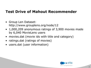 20
Test Drive of Mahout Recommender
• Group Len Dataset:
http://www.grouplens.org/node/12
• 1,000,209 anonymous ratings of 3,900 movies made
by 6,040 MovieLens users
• movies.dat (movie ids with title and category)
• ratings.dat (ratings of movies)
• users.dat (user information)
 