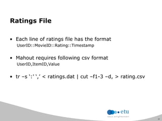 21
Ratings File
• Each line of ratings file has the format
UserID::MovieID::Rating::Timestamp
• Mahout requires following csv format
UserID,ItemID,Value
• tr –s „:‟ „,‟ < ratings.dat | cut –f1-3 –d, > rating.csv
 