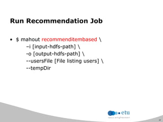 22
Run Recommendation Job
• $ mahout recommenditembased 
–i [input-hdfs-path] 
-o [output-hdfs-path] 
--usersFile [File listing users] 
--tempDir
 