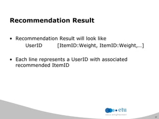 23
Recommendation Result
• Recommendation Result will look like
UserID [ItemID:Weight, ItemID:Weight,…]
• Each line represents a UserID with associated
recommended ItemID
 