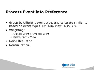 25
Process Event into Preference
• Group by different event type, and calculate similarity
based on event types. Ex. Also View, Also Buy..
• Weighting:
– Explicit Event > Implicit Event
– Order, Cart > View
• Noise Reduction
• Normalization
 