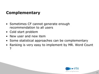 27
Complementary
• Sometimes CF cannot generate enough
recommendation to all users
• Cold start problem
• New user and new item
• Some statistical approaches can be complementary
• Ranking is very easy to implement by MR. Word Count
?
 