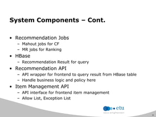 31
System Components – Cont.
• Recommendation Jobs
– Mahout jobs for CF
– MR jobs for Ranking
• HBase
– Recommendation Result for query
• Recommendation API
– API wrapper for frontend to query result from HBase table
– Handle business logic and policy here
• Item Management API
– API interface for frontend item management
– Allow List, Exception List
 