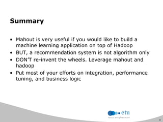 45
Summary
• Mahout is very useful if you would like to build a
machine learning application on top of Hadoop
• BUT, a recommendation system is not algorithm only
• DON‟T re-invent the wheels. Leverage mahout and
hadoop
• Put most of your efforts on integration, performance
tuning, and business logic
 