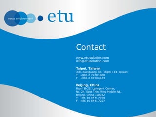 www.etusolution.com
info@etusolution.com
Taipei, Taiwan
318, Rueiguang Rd., Taipei 114, Taiwan
T: +886 2 7720 1888
F: +886 2 8798 6069
Beijing, China
Room B-26, Landgent Center,
No. 24, East Third Ring Middle Rd.,
Beijing, China 100022
T: +86 10 8441 7988
F: +86 10 8441 7227
Contact
 