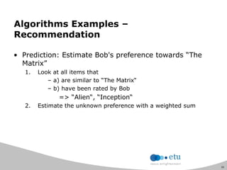 50
Algorithms Examples –
Recommendation
• Prediction: Estimate Bob's preference towards “The
Matrix”
1. Look at all items that
– a) are similar to “The Matrix“
– b) have been rated by Bob
=> “Alien“, “Inception“
2. Estimate the unknown preference with a weighted sum
 