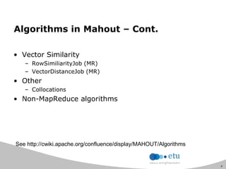 8
Algorithms in Mahout – Cont.
• Vector Similarity
– RowSimiliarityJob (MR)
– VectorDistanceJob (MR)
• Other
– Collocations
• Non-MapReduce algorithms
See http://cwiki.apache.org/confluence/display/MAHOUT/Algorithms
 