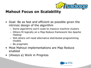 9
Mahout Focus on Scalability
• Goal: Be as fast and efficient as possible given the
intrinsic design of the algorithm
– Some algorithms won‟t scale to massive machine clusters
– Others fit logically on a Map Reduce framework like Apache
Hadoop
– Still others will need alternative distributed programming
models
– Be pragmatic
• Most Mahout implementations are Map Reduce
enabled
• (Always a) Work in Progress
 