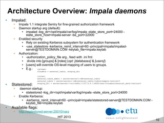 Architecture Overview: Impala daemons
•  Impalad:
•  Impala 1.1 integrate Sentry for fine-grained authorization framework
•  Daemon startup arg (default):
•  impalad -log_dir=/opt/impala/var/log/impala -state_store_port=24000 -
state_store_host=impala-server -be_port=22000
•  Enabled security
•  Rely on existing Kerberos subsystem for authentication framework
•  -use_statestore -kerberos_reinit_interval=60 -principal=impala/impalad-
server@TESTDOMAIN.COM -keytab_file=impala.keytab
•  Authorization:
•  -authorization_policy_file arg., feed with .ini fmt
•  divide into [groups] & [roles] (opt: [databases] & [users])
•  [users] will override OS-level mapping of users to groups.
•  E.g.:
•  Statestored:
•  daemon startup:
•  statestored -log_dir=/opt/impala/var/log/impala -state_store_port=24000
•  Enable Kerberos:
•  -kerberos_reinit_interval=60 –principal=impala/statestored-server@TESTDOMAIN.COM -
keytab_file=impala.keytab
•  Available flags:
•  http://statestored-server:25010/varz
HIT 2013
10
 