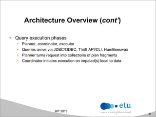 Architecture Overview (cont’)
•  Query execution phases
•  Planner, coordinator, executor
•  Queries arrive via JDBC/ODBC, Thrift API/CLI, Hue/Beeswax
•  Planner turns request into collections of plan fragments
•  Coordinator initiates execution on impalad(s) local to data
HIT 2013
11
 