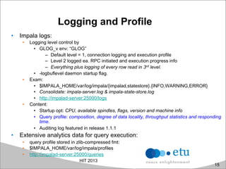 Logging and Profile
•  Impala logs:
•  Logging level control by
•  GLOG_v env: “GLOG”
–  Default level = 1, connection logging and execution profile
–  Level 2 logged ea. RPC initiated and execution progress info
–  Everything plus logging of every row read in 3rd level.
•  -logbuflevel daemon startup flag.
•  Exam:
•  $IMPALA_HOME/var/log/impala/{impalad,statestore}.{INFO,WARNING,ERROR}
•  Consolidate: impala-server.log & impala-state-store.log
•  http://impalad-server:25000/logs
•  Content:
•  Startup opt: CPU, available spindles, flags, version and machine info
•  Query profile: composition, degree of data locality, throughput statistics and responding
time.
•  Auditing log featured in release 1.1.1
•  Extensive analytics data for query execution:
•  query profile stored in zlib-compressed fmt:
•  $IMPALA_HOME/var/log/impala/profiles
•  http://impalad-server:25000/queries
HIT 2013
15
 