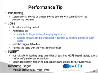 Performance Tip
•  Partitioning
•  Large table & always or almost always queried with conditions on the
partitioning columns
•  JOIN
•  Broadcast join by default.
•  Partitioned join
•  suitable for large tables of roughly equal size
•  subsets of rows can be processed in parallel by sending portion of each
tables
•  Join the biggest table first
•  Joining the table with the most selective filter
•  INSERT
•  not suitable for loading large quantities of data into HDFS-based tables, due to
the lack of parallelized operations
•  Staging temporary files in an ETL pipeline and upload to HDFS (refresh)
•  Resource usage:
•  Impalad startup flag: “-mem_limits” 16
 