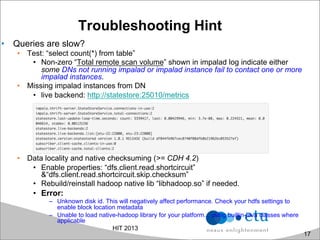 Troubleshooting Hint
•  Queries are slow?
•  Test: “select count(*) from table”
•  Non-zero “Total remote scan volume” shown in impalad log indicate either
some DNs not running impalad or impalad instance fail to contact one or more
impalad instances.
•  Missing impalad instances from DN
•  live backend: http://statestore:25010/metrics
•  Data locality and native checksuming (>= CDH 4.2)
•  Enable properties: “dfs.client.read.shortcircuit”
&“dfs.client.read.shortcircuit.skip.checksum”
•  Rebuild/reinstall hadoop native lib “libhadoop.so” if needed.
•  Error:
–  Unknown disk id. This will negatively affect performance. Check your hdfs settings to
enable block location metadata
–  Unable to load native-hadoop library for your platform... using builtin-java classes where
applicable
HIT 2013
17
 