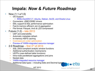 Impala: Now & Future Roadmap
•  Now (1.1.x/1.0)
•  OS Support:
•  RHEL/CentOS 5.7, Ubuntu, Debian, SLES, and Oracle Linux
•  Connecters: JDBC/ODBC drivers
•  DDL support & SQL performance optimization
•  Fast & memory efficient: join & aggregation
•  File format: Parquet, Avro & LZO compressed
•  Future (1.2) – late 2013
•  UDF and extensibility
•  Automatic metadata refresh
•  In-memory HDFS caching
•  Cost-base join order optimization
•  Preview of YARN-integrated resource manager
•  2.0 Roadmap – first 3rd of 2014
•  SQL 2003-compliant analytic window functions
•  Additional authentication mechanisms
•  UDTFs (user-defined table functions)
•  Intra-node parallelized aggregations and joins
•  Nested data
•  YARN-integrated resource manager
•  Additional data types – including Date and Decimal types
HIT 2013
20
 
