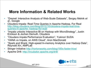 More Information & Related Works
•  “Dremel: Interactive Analysis of Web-Scale Datasets”, Sergey Melnik et
al., Google
•  Cloudera Impala: Real-Time Queries in Apache Hadoop, For Real
http://blog.cloudera.com/blog/2012/10/cloudera-impala-real-time-
queries-in-apache- hadoop-for-real/
•  “Impala unlocks Interactive BI on Hadoop with MicroStrategy”, Justin
Erickson & Jochen Demuth, Cloudera
•  “Cloudera impala Performance Evaluation”, Yukinori SUDA
•  “HANA vs Impala, on AWS Cloud”, Aron MacDonald
•  “Spark and Shark: High-speed In-memory Analytics over Hadoop Data”,
Reynold Xin, AMPLab
•  Stinger Initiative http://hortonworks.com/blog/100x-faster-hive/
•  Apache Drill: http://incubator.apache.org/drill/
HIT 2013
21
 