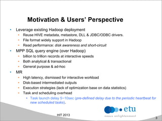Motivation & Users’ Perspective
•  Leverage existing Hadoop deployment
•  Reuse HIVE metadata, metastore, DLL & JDBC/ODBC drivers.
•  File format widely support in Hadoop
•  Read performance: disk awareness and short-circuit
•  MPP SQL query engine (over Hadoop)
•  billion to trillion records at interactive speeds
•  Both analytical & transactional
•  General purpose & ad-hoc
•  MR
•  High latency, dismissed for interactive workload
•  Disk-based intermediated outputs
•  Execution strategies (lack of optimization base on data statistics)
•  Task and scheduling overhead
•  Task launch delay 5~10sec (pre-defined delay due to the periodic heartbeat for
new scheduled tasks).
HIT 2013
3
 