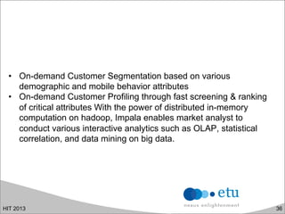 •  On-demand Customer Segmentation based on various
demographic and mobile behavior attributes
•  On-demand Customer Profiling through fast screening & ranking
of critical attributes With the power of distributed in-memory
computation on hadoop, Impala enables market analyst to
conduct various interactive analytics such as OLAP, statistical
correlation, and data mining on big data.
HIT 2013 36
 