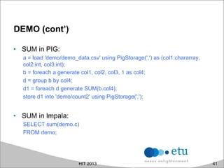 DEMO (cont’)
•  SUM in PIG:
a = load 'demo/demo_data.csv' using PigStorage(',') as (col1:chararray,
col2:int, col3:int);
b = foreach a generate col1, col2, col3, 1 as col4;
d = group b by col4;
d1 = foreach d generate SUM(b.col4);
store d1 into 'demo/count2' using PigStorage(',');
•  SUM in Impala:
SELECT sum(demo.c)
FROM demo;
HIT 2013 41
 