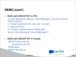 DEMO (cont’)
•  SUM with GROUP BY in PIG
a = load 'demo/demo_data.csv' using PigStorage(',') as (col1:chararray,
col2:int, col3:int);
b = foreach a generate col1, col2, col3, 1 as col4;
c = group b by col1;
c1 = foreach c generate group, SUM(b.col2);
store c1 into 'demo/count1' using PigStorage(',');
•  SUM with GROUP BY in Impala
SELECT demo.a AS tag,
sum(demo.b) AS val
FROM demo
GROUP BY demo.a;
HIT 2013 42
 