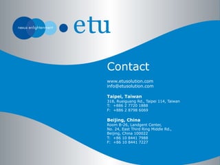 www.etusolution.com
info@etusolution.com
Taipei, Taiwan
318, Rueiguang Rd., Taipei 114, Taiwan
T: +886 2 7720 1888
F: +886 2 8798 6069
Beijing, China
Room B-26, Landgent Center,
No. 24, East Third Ring Middle Rd.,
Beijing, China 100022
T: +86 10 8441 7988
F: +86 10 8441 7227
Contact
 