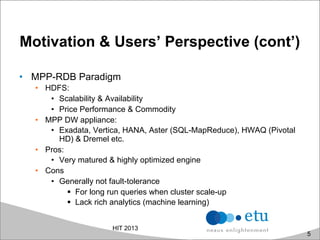 Motivation & Users’ Perspective (cont’)
•  MPP-RDB Paradigm
•  HDFS:
•  Scalability & Availability
•  Price Performance & Commodity
•  MPP DW appliance:
•  Exadata, Vertica, HANA, Aster (SQL-MapReduce), HWAQ (Pivotal
HD) & Dremel etc.
•  Pros:
•  Very matured & highly optimized engine
•  Cons
•  Generally not fault-tolerance
!  For long run queries when cluster scale-up
!  Lack rich analytics (machine learning)
HIT 2013
5
 