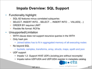Impala Overview: SQL Support
•  Functionality highlight:
•  SQL-92 features minus correlated subqueries
•  SELECT, INSERT INTO, , SELECT ... INSERT INTO … VALUES(…)
•  ORDER BY requires LIMIT
•  Flexible file format: RCFile
•  Unsupported/Limitation
•  WITH clause does not support recursive queries in the WITH
•  Only hash join
•  Joined tables has to fit in aggregated memory of all executing nodes
•  No beyond SQL
•  buckets, samples, transforms, array, structs, maps, xpath and json
•  UDF support
•  Impala 1.2: Support HIVE UDFs (existing jars without recompile)
•  Impala native UDF/UDA and UDF/UDA register in metadata catalog
HIT 2013 7
 