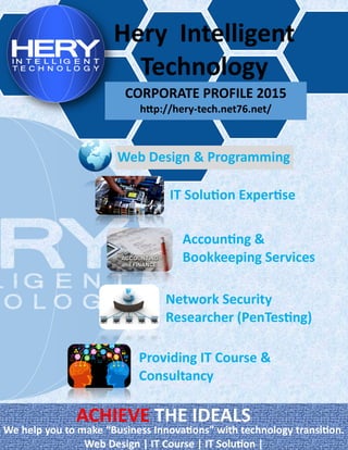 Hery Intelligent
Technology
CORPORATE PROFILE 2015
http://hery-tech.net76.net/
Web Design & Programming
IT Solution Expertise
Providing IT Course &
Consultancy
Accounting &
Bookkeeping Services
Network Security
Researcher (PenTesting)
ACHIEVE THE IDEALS
We help you to make “Business Innovations” with technology transition.
Web Design | IT Course | IT Solution |
 