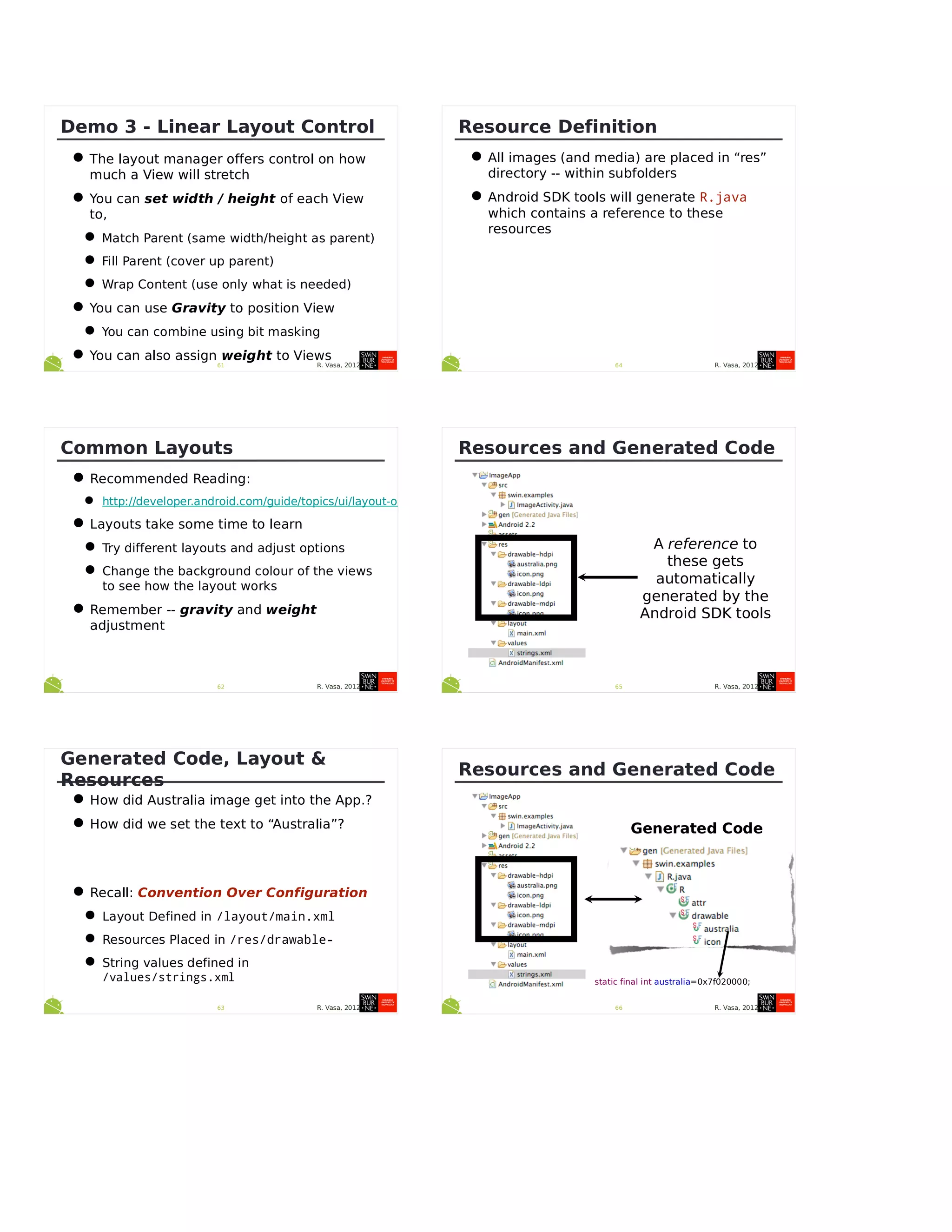 R. Vasa, 201261
Demo 3 - Linear Layout Control
•The layout manager offers control on how
much a View will stretch
•You can set width / height of each View
to,
•Match Parent (same width/height as parent)
•Fill Parent (cover up parent)
•Wrap Content (use only what is needed)
•You can use Gravity to position View
•You can combine using bit masking
•You can also assign weight to Views
R. Vasa, 201262
Common Layouts
•Recommended Reading:
• http://developer.android.com/guide/topics/ui/layout-objects.html
•Layouts take some time to learn
•Try different layouts and adjust options
•Change the background colour of the views
to see how the layout works
•Remember -- gravity and weight
adjustment
R. Vasa, 201263
Generated Code, Layout &
Resources
•How did Australia image get into the App.?
•How did we set the text to “Australia”?
•Recall: Convention Over Configuration
•Layout Defined in /layout/main.xml
•Resources Placed in /res/drawable-
•String values defined in
/values/strings.xml
R. Vasa, 201264
Resource Definition
•All images (and media) are placed in “res”
directory -- within subfolders
•Android SDK tools will generate R.java
which contains a reference to these
resources
R. Vasa, 201265
Resources and Generated Code
A reference to
these gets
automatically
generated by the
Android SDK tools
R. Vasa, 201266
Resources and Generated Code
Generated Code
static final int australia=0x7f020000;
 