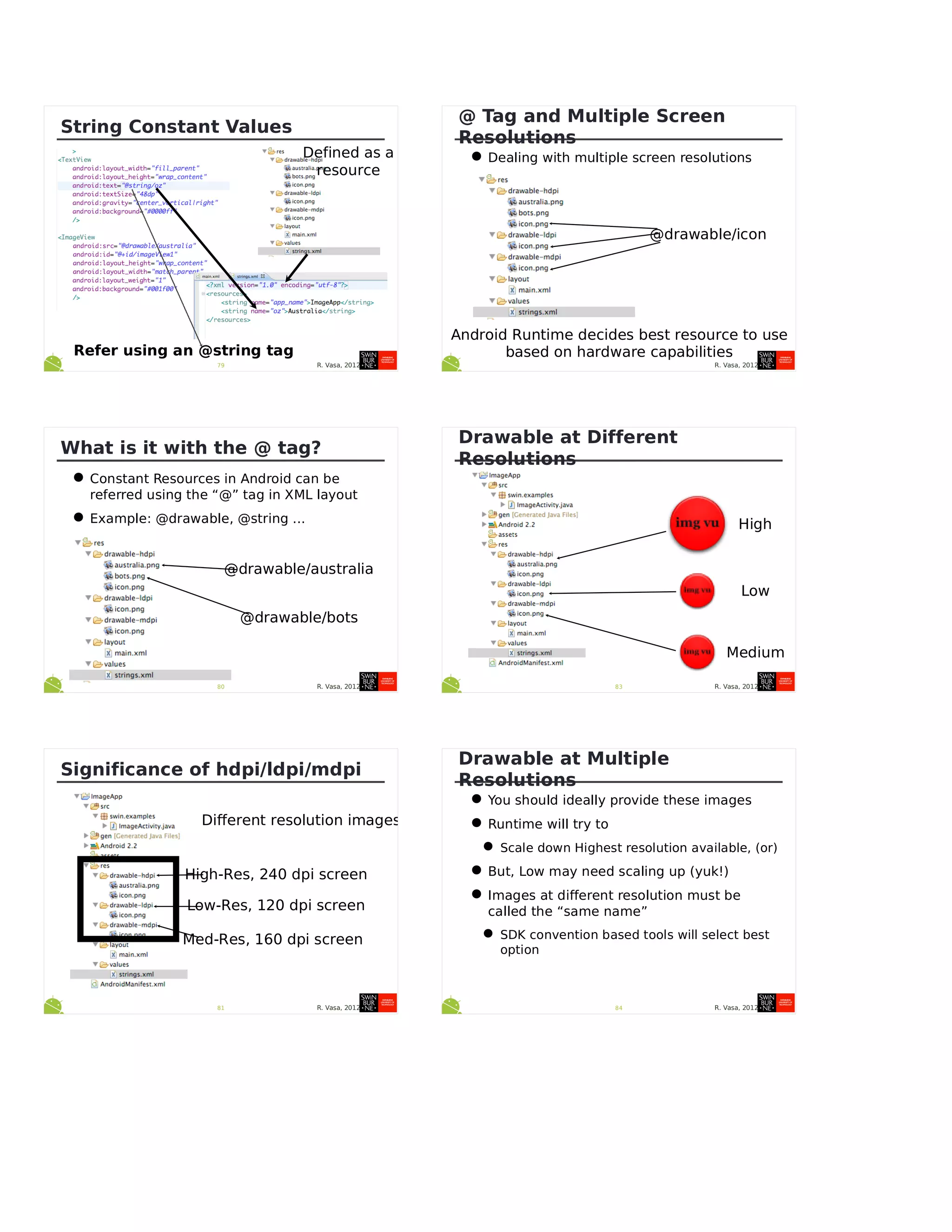 R. Vasa, 201279
String Constant Values
Defined as a
resource
Refer using an @string tag
R. Vasa, 201280
What is it with the @ tag?
•Constant Resources in Android can be
referred using the “@” tag in XML layout
•Example: @drawable, @string ...
@drawable/australia
@drawable/bots
R. Vasa, 201281
Significance of hdpi/ldpi/mdpi
High-Res, 240 dpi screen
Low-Res, 120 dpi screen
Med-Res, 160 dpi screen
Different resolution images
R. Vasa, 2012
@ Tag and Multiple Screen
Resolutions
•Dealing with multiple screen resolutions
@drawable/icon
Android Runtime decides best resource to use
based on hardware capabilities
R. Vasa, 201283
Drawable at Different
Resolutions
High
Low
Medium
R. Vasa, 201284
Drawable at Multiple
Resolutions
•You should ideally provide these images
•Runtime will try to
•Scale down Highest resolution available, (or)
•But, Low may need scaling up (yuk!)
•Images at different resolution must be
called the “same name”
•SDK convention based tools will select best
option
 