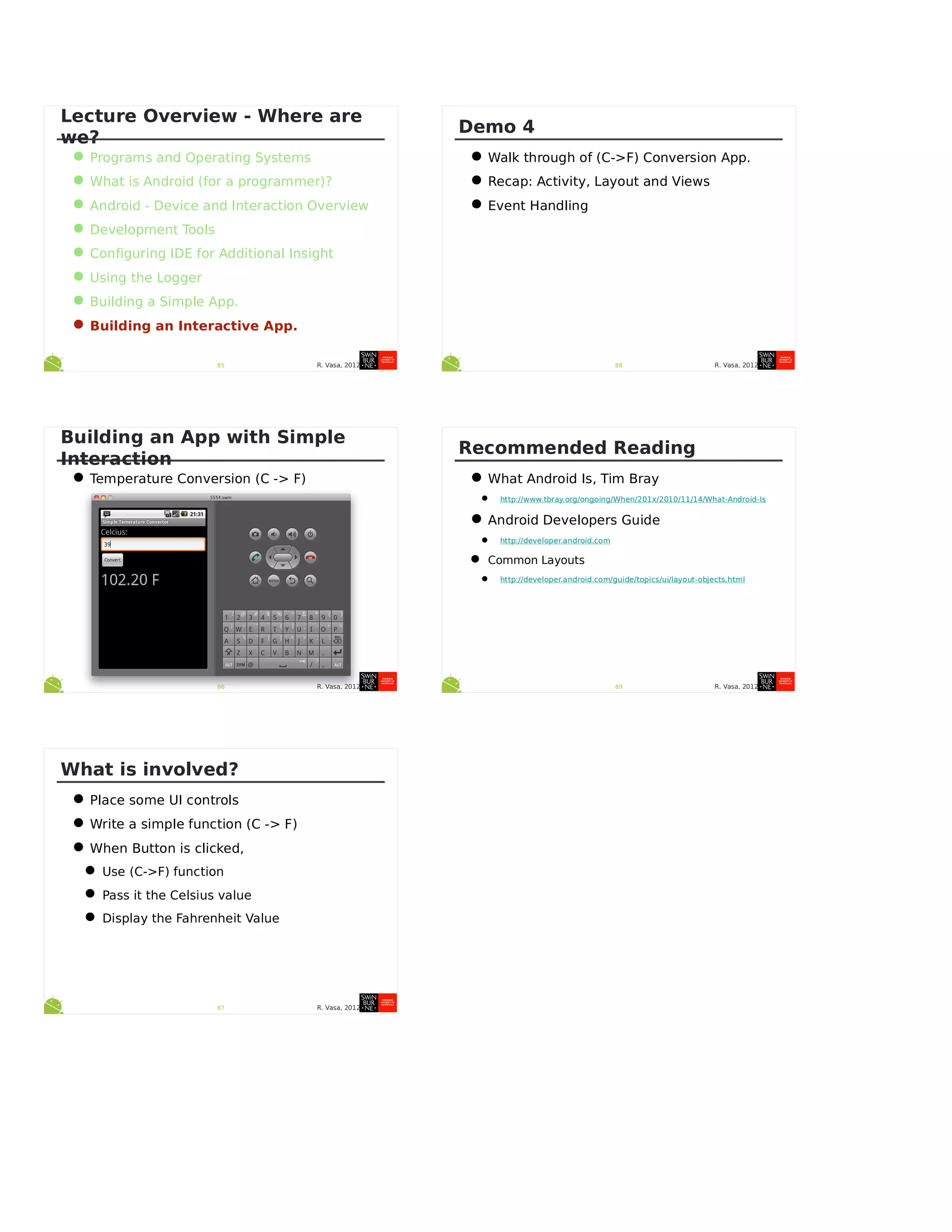 R. Vasa, 201285
Lecture Overview - Where are
we?
•Programs and Operating Systems
•What is Android (for a programmer)?
•Android - Device and Interaction Overview
•Development Tools
•Configuring IDE for Additional Insight
•Using the Logger
•Building a Simple App.
•Building an Interactive App.
R. Vasa, 201286
Building an App with Simple
Interaction
•Temperature Conversion (C -> F)
R. Vasa, 201287
What is involved?
•Place some UI controls
•Write a simple function (C -> F)
•When Button is clicked,
•Use (C->F) function
•Pass it the Celsius value
•Display the Fahrenheit Value
R. Vasa, 201288
Demo 4
•Walk through of (C->F) Conversion App.
•Recap: Activity, Layout and Views
•Event Handling
R. Vasa, 201289
Recommended Reading
•What Android Is, Tim Bray
• http://www.tbray.org/ongoing/When/201x/2010/11/14/What-Android-Is
•Android Developers Guide
• http://developer.android.com
• Common Layouts
• http://developer.android.com/guide/topics/ui/layout-objects.html
 