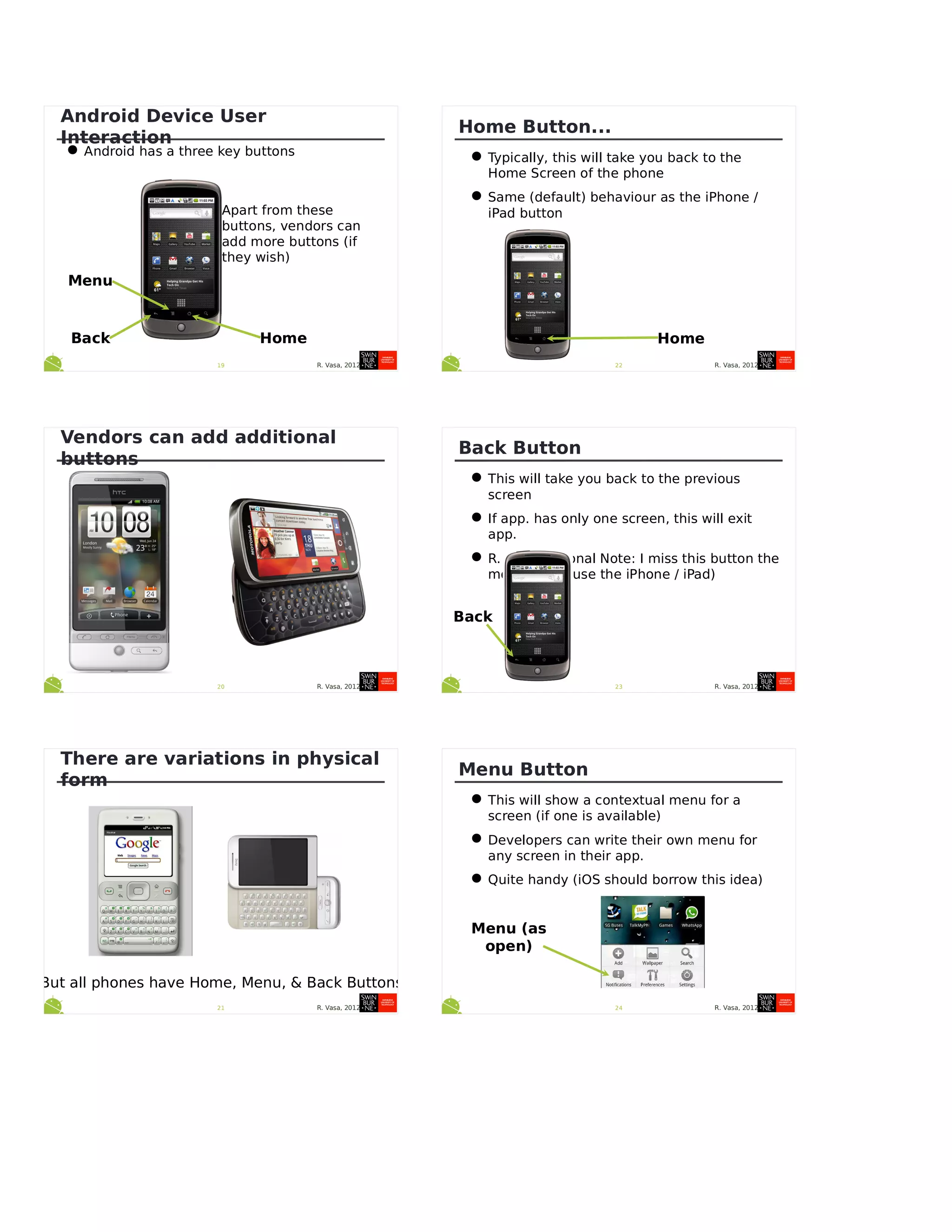 R. Vasa, 201219
Android Device User
Interaction
•Android has a three key buttons
Menu
HomeBack
Apart from these
buttons, vendors can
add more buttons (if
they wish)
R. Vasa, 201220
Vendors can add additional
buttons
R. Vasa, 201221
There are variations in physical
form
But all phones have Home, Menu, & Back Buttons
R. Vasa, 201222
Home Button...
•Typically, this will take you back to the
Home Screen of the phone
•Same (default) behaviour as the iPhone /
iPad button
Home
R. Vasa, 201223
Back Button
•This will take you back to the previous
screen
•If app. has only one screen, this will exit
app.
•R. Vasa Personal Note: I miss this button the
most when I use the iPhone / iPad)
Back
R. Vasa, 201224
Menu Button
•This will show a contextual menu for a
screen (if one is available)
•Developers can write their own menu for
any screen in their app.
•Quite handy (iOS should borrow this idea)
Menu (as
open)
 