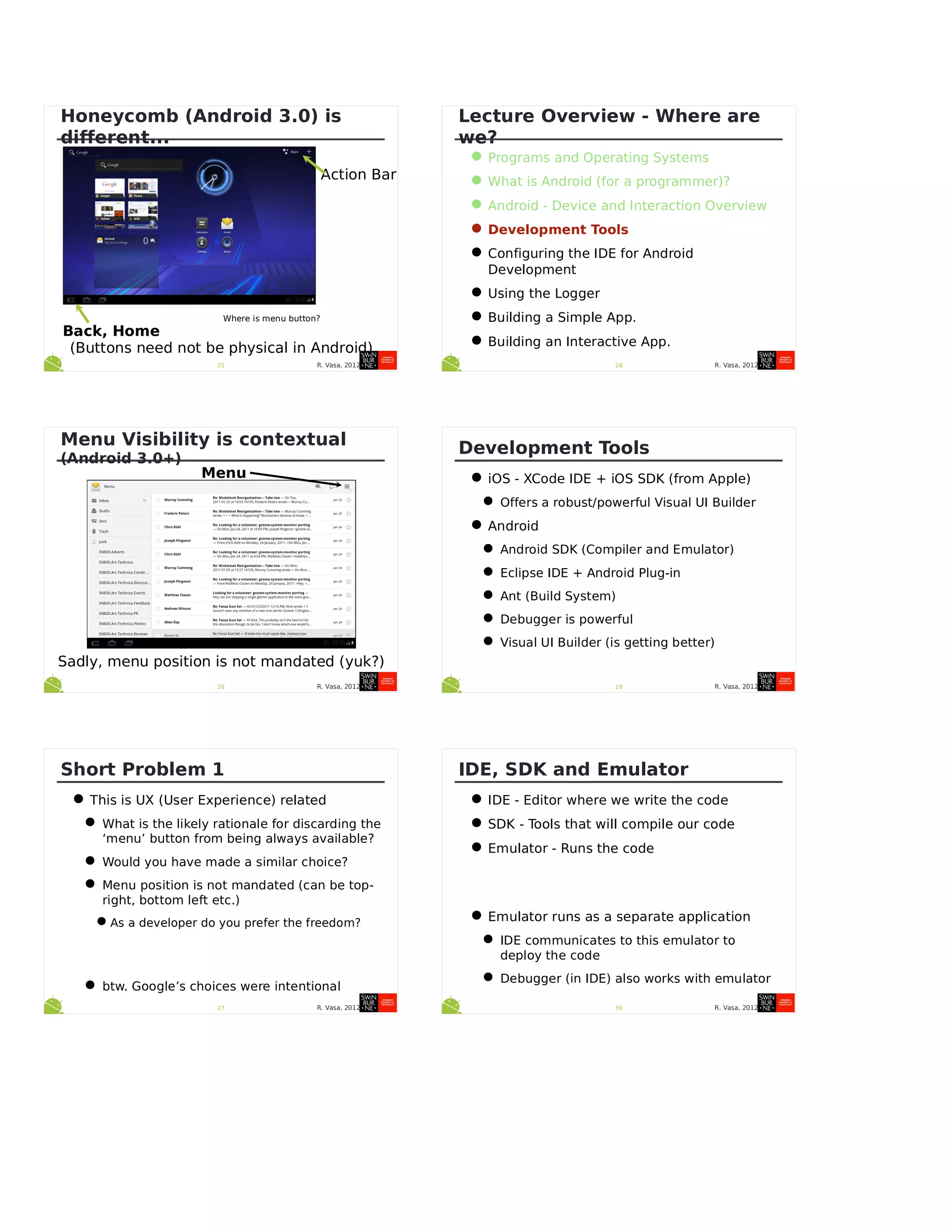R. Vasa, 201225
Honeycomb (Android 3.0) is
different...
Back, Home
Where is menu button?
(Buttons need not be physical in Android)
Action Bar
R. Vasa, 201226
Menu Visibility is contextual
(Android 3.0+)
Menu
Sadly, menu position is not mandated (yuk?)
R. Vasa, 201227
Short Problem 1
•This is UX (User Experience) related
•What is the likely rationale for discarding the
‘menu’ button from being always available?
•Would you have made a similar choice?
•Menu position is not mandated (can be top-
right, bottom left etc.)
•As a developer do you prefer the freedom?
•btw. Google’s choices were intentional
R. Vasa, 201228
Lecture Overview - Where are
we?
•Programs and Operating Systems
•What is Android (for a programmer)?
•Android - Device and Interaction Overview
•Development Tools
•Configuring the IDE for Android
Development
•Using the Logger
•Building a Simple App.
•Building an Interactive App.
R. Vasa, 201229
Development Tools
•iOS - XCode IDE + iOS SDK (from Apple)
•Offers a robust/powerful Visual UI Builder
•Android
•Android SDK (Compiler and Emulator)
•Eclipse IDE + Android Plug-in
•Ant (Build System)
•Debugger is powerful
•Visual UI Builder (is getting better)
R. Vasa, 201230
IDE, SDK and Emulator
•IDE - Editor where we write the code
•SDK - Tools that will compile our code
•Emulator - Runs the code
•Emulator runs as a separate application
•IDE communicates to this emulator to
deploy the code
•Debugger (in IDE) also works with emulator
 