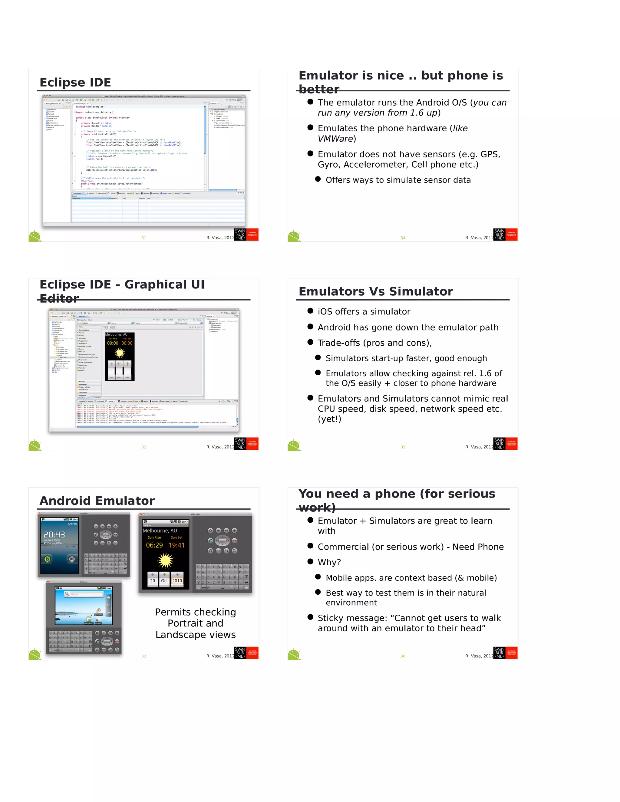 R. Vasa, 201231
Eclipse IDE
R. Vasa, 201232
Eclipse IDE - Graphical UI
Editor
R. Vasa, 201233
Android Emulator
Permits checking
Portrait and
Landscape views
R. Vasa, 201234
Emulator is nice .. but phone is
better
•The emulator runs the Android O/S (you can
run any version from 1.6 up)
•Emulates the phone hardware (like
VMWare)
•Emulator does not have sensors (e.g. GPS,
Gyro, Accelerometer, Cell phone etc.)
•Offers ways to simulate sensor data
R. Vasa, 201235
Emulators Vs Simulator
•iOS offers a simulator
•Android has gone down the emulator path
•Trade-offs (pros and cons),
•Simulators start-up faster, good enough
•Emulators allow checking against rel. 1.6 of
the O/S easily + closer to phone hardware
•Emulators and Simulators cannot mimic real
CPU speed, disk speed, network speed etc.
(yet!)
R. Vasa, 201236
You need a phone (for serious
work)
•Emulator + Simulators are great to learn
with
•Commercial (or serious work) - Need Phone
•Why?
•Mobile apps. are context based (& mobile)
•Best way to test them is in their natural
environment
•Sticky message: “Cannot get users to walk
around with an emulator to their head”
 