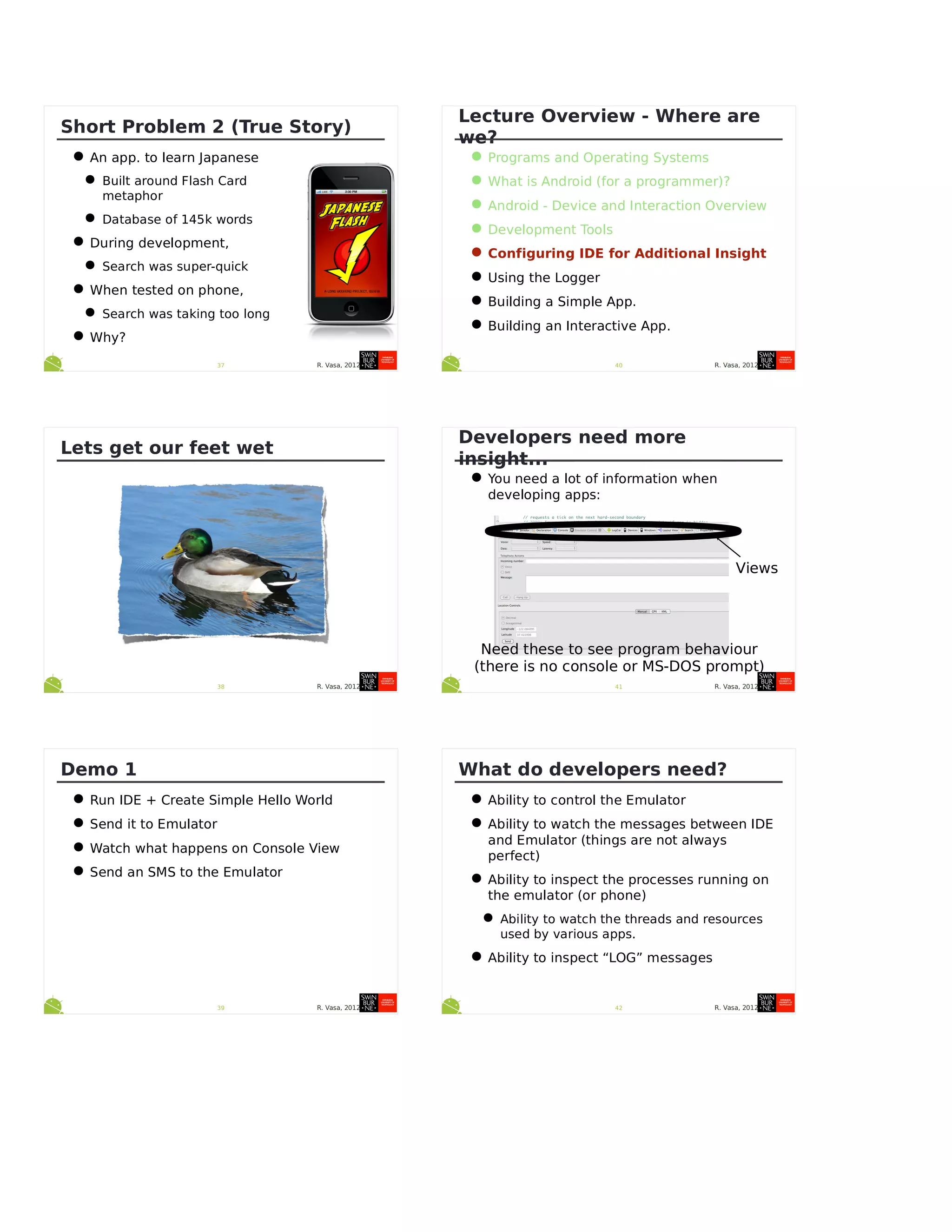 R. Vasa, 201237
Short Problem 2 (True Story)
•An app. to learn Japanese
•Built around Flash Card
metaphor
•Database of 145k words
•During development,
•Search was super-quick
•When tested on phone,
•Search was taking too long
•Why?
R. Vasa, 201238
Lets get our feet wet
R. Vasa, 201239
Demo 1
•Run IDE + Create Simple Hello World
•Send it to Emulator
•Watch what happens on Console View
•Send an SMS to the Emulator
R. Vasa, 201240
Lecture Overview - Where are
we?
•Programs and Operating Systems
•What is Android (for a programmer)?
•Android - Device and Interaction Overview
•Development Tools
•Configuring IDE for Additional Insight
•Using the Logger
•Building a Simple App.
•Building an Interactive App.
R. Vasa, 201241
Developers need more
insight...
•You need a lot of information when
developing apps:
Views
Need these to see program behaviour
(there is no console or MS-DOS prompt)
R. Vasa, 201242
What do developers need?
•Ability to control the Emulator
•Ability to watch the messages between IDE
and Emulator (things are not always
perfect)
•Ability to inspect the processes running on
the emulator (or phone)
•Ability to watch the threads and resources
used by various apps.
•Ability to inspect “LOG” messages
 