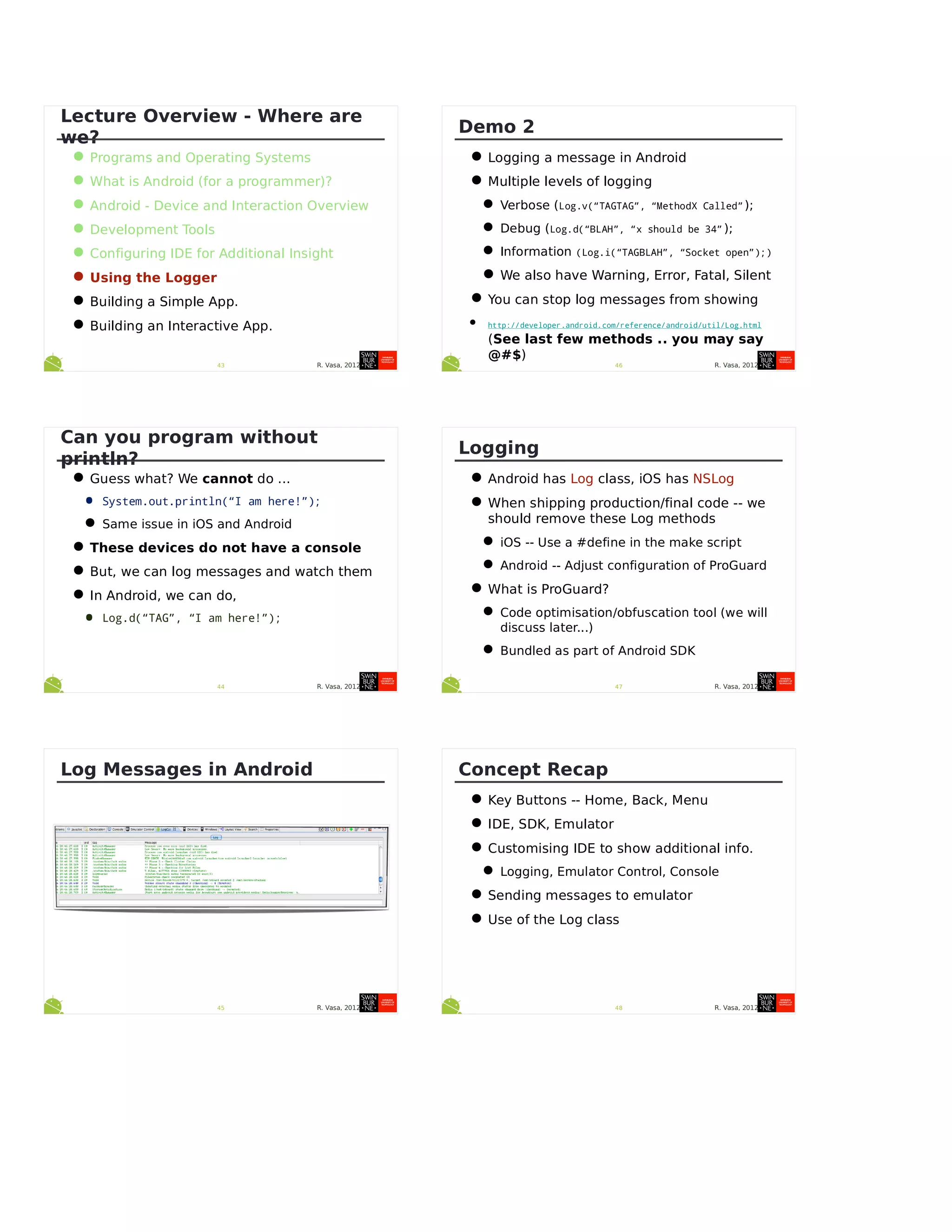 R. Vasa, 201243
Lecture Overview - Where are
we?
•Programs and Operating Systems
•What is Android (for a programmer)?
•Android - Device and Interaction Overview
•Development Tools
•Configuring IDE for Additional Insight
•Using the Logger
•Building a Simple App.
•Building an Interactive App.
R. Vasa, 201244
Can you program without
println?
•Guess what? We cannot do ...
• System.out.println(“I am here!”);
•Same issue in iOS and Android
•These devices do not have a console
•But, we can log messages and watch them
•In Android, we can do,
• Log.d(“TAG”, “I am here!”);
R. Vasa, 201245
Log Messages in Android
R. Vasa, 201246
Demo 2
•Logging a message in Android
•Multiple levels of logging
•Verbose (Log.v(“TAGTAG”, “MethodX Called”);
•Debug (Log.d(“BLAH”, “x should be 34” );
•Information (Log.i(“TAGBLAH”, “Socket open”);)
•We also have Warning, Error, Fatal, Silent
•You can stop log messages from showing
• http://developer.android.com/reference/android/util/Log.html
(See last few methods .. you may say
@#$)
R. Vasa, 201247
Logging
•Android has Log class, iOS has NSLog
•When shipping production/final code -- we
should remove these Log methods
•iOS -- Use a #define in the make script
•Android -- Adjust configuration of ProGuard
•What is ProGuard?
•Code optimisation/obfuscation tool (we will
discuss later...)
•Bundled as part of Android SDK
R. Vasa, 201248
Concept Recap
•Key Buttons -- Home, Back, Menu
•IDE, SDK, Emulator
•Customising IDE to show additional info.
•Logging, Emulator Control, Console
•Sending messages to emulator
•Use of the Log class
 