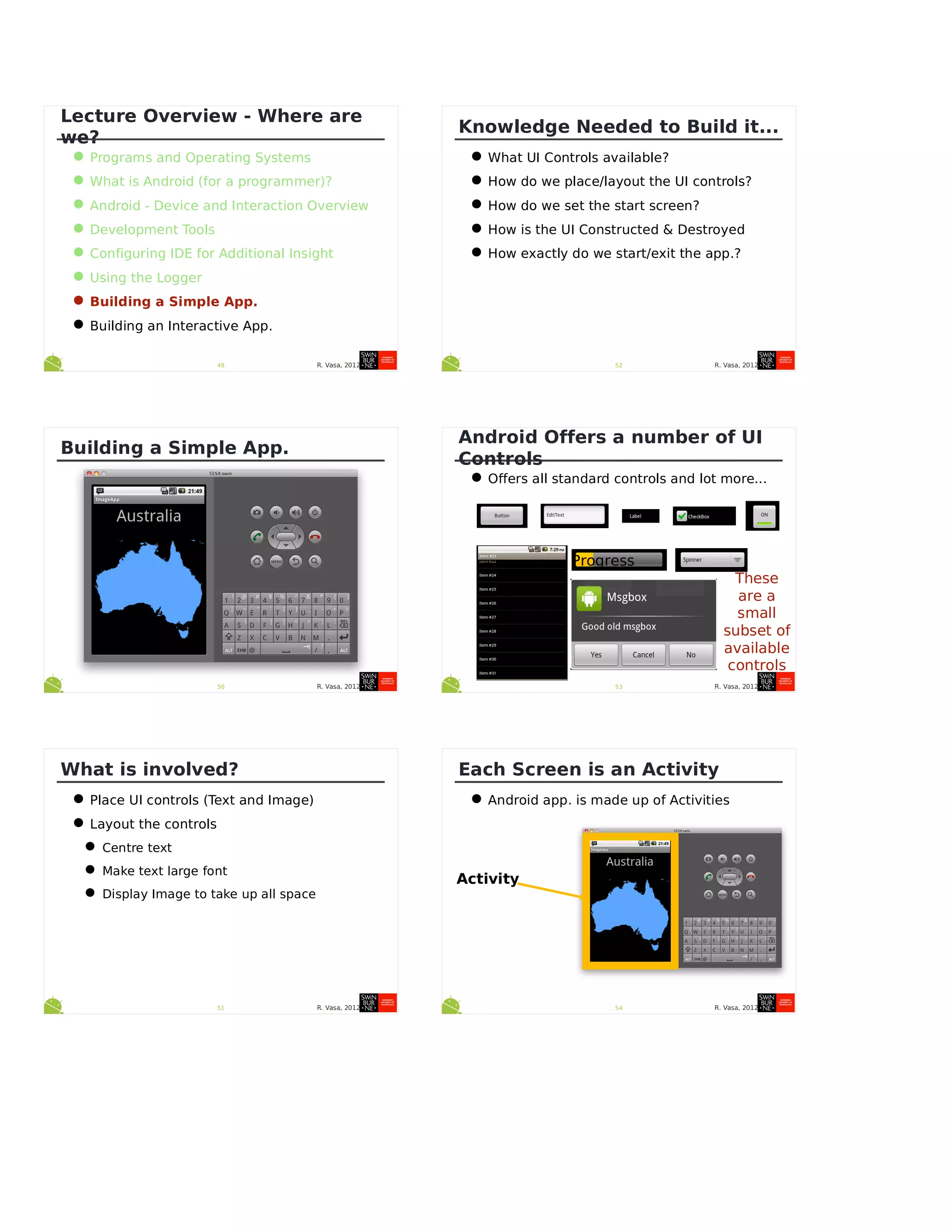 R. Vasa, 201249
Lecture Overview - Where are
we?
•Programs and Operating Systems
•What is Android (for a programmer)?
•Android - Device and Interaction Overview
•Development Tools
•Configuring IDE for Additional Insight
•Using the Logger
•Building a Simple App.
•Building an Interactive App.
R. Vasa, 201250
Building a Simple App.
R. Vasa, 201251
What is involved?
•Place UI controls (Text and Image)
•Layout the controls
•Centre text
•Make text large font
•Display Image to take up all space
R. Vasa, 201252
Knowledge Needed to Build it...
•What UI Controls available?
•How do we place/layout the UI controls?
•How do we set the start screen?
•How is the UI Constructed & Destroyed
•How exactly do we start/exit the app.?
R. Vasa, 201253
Android Offers a number of UI
Controls
•Offers all standard controls and lot more...
Progress
These
are a
small
subset of
available
controls
R. Vasa, 201254
Each Screen is an Activity
•Android app. is made up of Activities
Activity
 