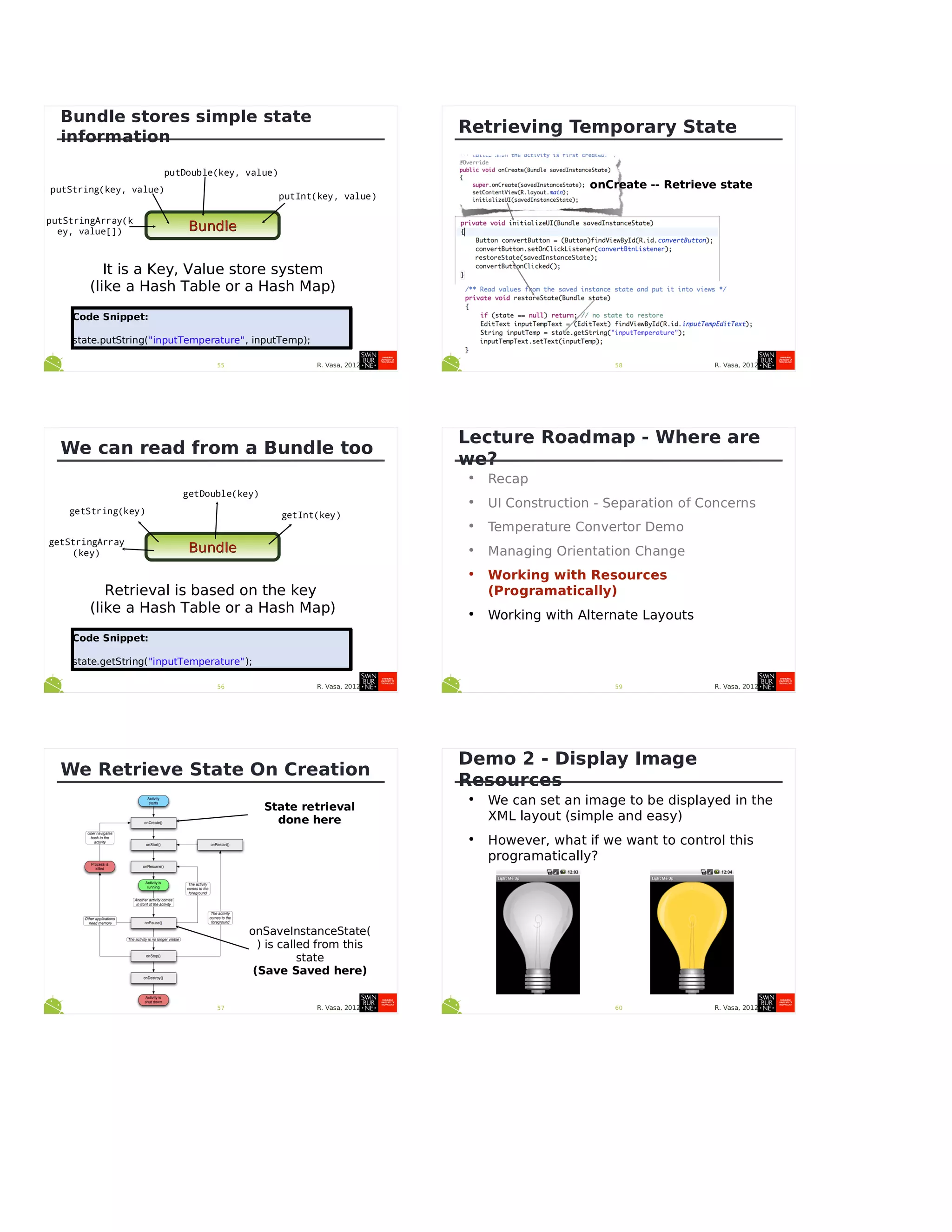 R. Vasa, 201255
Bundle stores simple state
information
BundleBundle
putString(key, value)
putDouble(key, value)
putInt(key, value)
putStringArray(k
ey, value[])
It is a Key, Value store system
(like a Hash Table or a Hash Map)
Code Snippet:
state.putString("inputTemperature", inputTemp);
Code Snippet:
state.putString("inputTemperature", inputTemp);
R. Vasa, 201256
We can read from a Bundle too
BundleBundle
getString(key)
getDouble(key)
getInt(key)
getStringArray
(key)
Retrieval is based on the key
(like a Hash Table or a Hash Map)
Code Snippet:
state.getString("inputTemperature");
Code Snippet:
state.getString("inputTemperature");
R. Vasa, 201257
We Retrieve State On Creation
State retrieval
done here
onSaveInstanceState(
) is called from this
state
(Save Saved here)
R. Vasa, 201258
Retrieving Temporary State
onCreate -- Retrieve state
R. Vasa, 201259
Lecture Roadmap - Where are
we?
• Recap
• UI Construction - Separation of Concerns
• Temperature Convertor Demo
• Managing Orientation Change
• Working with Resources
(Programatically)
• Working with Alternate Layouts
R. Vasa, 201260
Demo 2 - Display Image
Resources
• We can set an image to be displayed in the
XML layout (simple and easy)
• However, what if we want to control this
programatically?
 