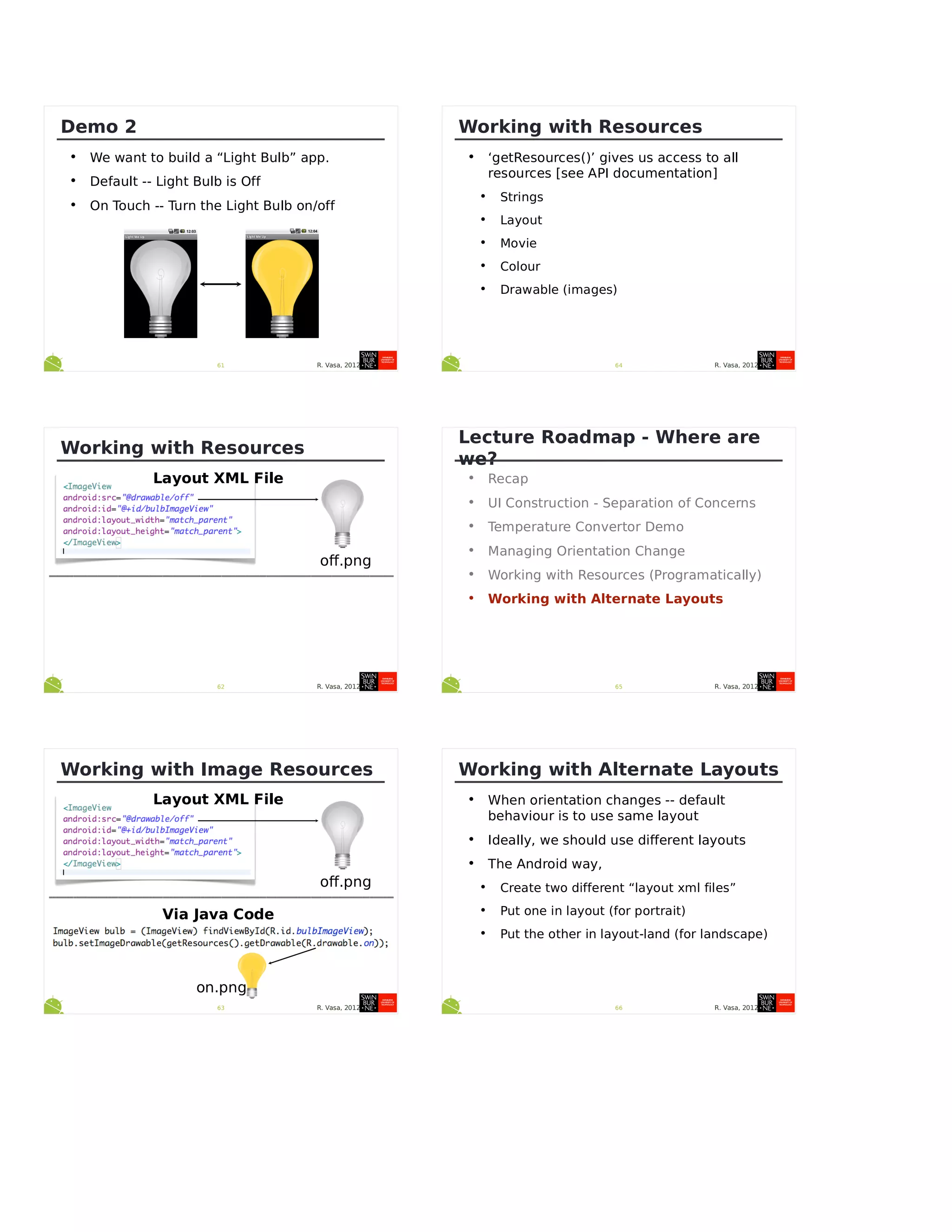R. Vasa, 201261
Demo 2
• We want to build a “Light Bulb” app.
• Default -- Light Bulb is Off
• On Touch -- Turn the Light Bulb on/off
R. Vasa, 201262
Working with Resources
off.png
Layout XML File
R. Vasa, 201263
Working with Image Resources
off.png
Layout XML File
Via Java Code
on.png
R. Vasa, 201264
Working with Resources
• ‘getResources()’ gives us access to all
resources [see API documentation]
• Strings
• Layout
• Movie
• Colour
• Drawable (images)
R. Vasa, 201265
Lecture Roadmap - Where are
we?
• Recap
• UI Construction - Separation of Concerns
• Temperature Convertor Demo
• Managing Orientation Change
• Working with Resources (Programatically)
• Working with Alternate Layouts
R. Vasa, 201266
Working with Alternate Layouts
• When orientation changes -- default
behaviour is to use same layout
• Ideally, we should use different layouts
• The Android way,
• Create two different “layout xml files”
• Put one in layout (for portrait)
• Put the other in layout-land (for landscape)
 