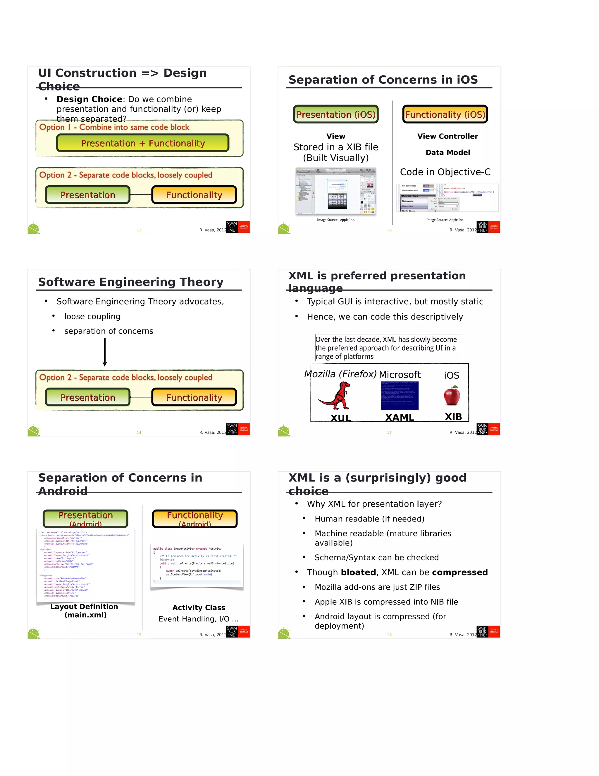 R. Vasa, 201213
UI Construction => Design
Choice
• Design Choice: Do we combine
presentation and functionality (or) keep
them separated?
Presentation + FunctionalityPresentation + Functionality
PresentationPresentation FunctionalityFunctionality
R. Vasa, 201214
Software Engineering Theory
• Software Engineering Theory advocates,
• loose coupling
• separation of concerns
PresentationPresentation FunctionalityFunctionality
R. Vasa, 201215
Separation of Concerns in
Android
PresentationPresentation
(Android)(Android)
FunctionalityFunctionality
(Android)(Android)
Layout Definition
(main.xml)
Activity Class
Event Handling, I/O ...
R. Vasa, 201216
Separation of Concerns in iOS
Presentation (iOS)Presentation (iOS) Functionality (iOS)Functionality (iOS)
View View Controller
Data Model
Stored in a XIB file
(Built Visually)
Code in Objective-C
Image Source: Apple Inc. Image Source: Apple Inc.
R. Vasa, 201217
XML is preferred presentation
language
• Typical GUI is interactive, but mostly static
• Hence, we can code this descriptively
Mozilla (Firefox)
XUL
Microsoft
XAML
iOS
XIB
Over the last decade, XML has slowly become
the preferred approach for describing UI in a
range of platforms
R. Vasa, 201218
XML is a (surprisingly) good
choice
• Why XML for presentation layer?
• Human readable (if needed)
• Machine readable (mature libraries
available)
• Schema/Syntax can be checked
• Though bloated, XML can be compressed
• Mozilla add-ons are just ZIP files
• Apple XIB is compressed into NIB file
• Android layout is compressed (for
deployment)
 