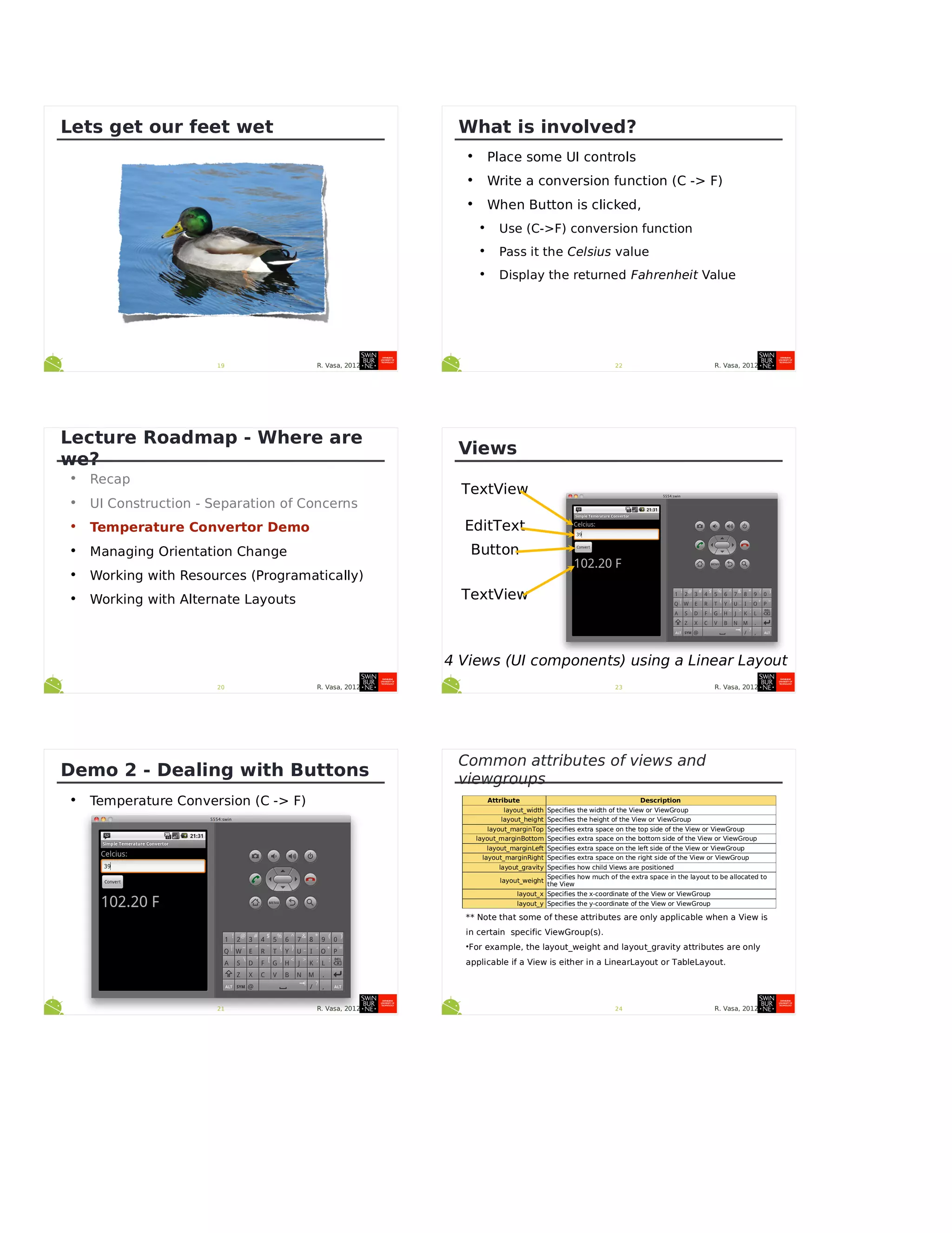 R. Vasa, 201219
Lets get our feet wet
R. Vasa, 201220
Lecture Roadmap - Where are
we?
• Recap
• UI Construction - Separation of Concerns
• Temperature Convertor Demo
• Managing Orientation Change
• Working with Resources (Programatically)
• Working with Alternate Layouts
R. Vasa, 201221
Demo 2 - Dealing with Buttons
• Temperature Conversion (C -> F)
R. Vasa, 201222
What is involved?
• Place some UI controls
• Write a conversion function (C -> F)
• When Button is clicked,
• Use (C->F) conversion function
• Pass it the Celsius value
• Display the returned Fahrenheit Value
R. Vasa, 201223
Views
TextView
EditText
Button
TextView
4 Views (UI components) using a Linear Layout
R. Vasa, 2012
Common attributes of views and
viewgroups
Attribute Description
layout_width Specifies the width of the View or ViewGroup
layout_height Specifies the height of the View or ViewGroup
layout_marginTop Specifies extra space on the top side of the View or ViewGroup
layout_marginBottom Specifies extra space on the bottom side of the View or ViewGroup
layout_marginLeft Specifies extra space on the left side of the View or ViewGroup
layout_marginRight Specifies extra space on the right side of the View or ViewGroup
layout_gravity Specifies how child Views are positioned
layout_weight
Specifies how much of the extra space in the layout to be allocated to
the View
layout_x Specifies the x-coordinate of the View or ViewGroup
layout_y Specifies the y-coordinate of the View or ViewGroup
24
** Note that some of these attributes are only applicable when a View is
in certain specific ViewGroup(s).
•For example, the layout_weight and layout_gravity attributes are only
applicable if a View is either in a LinearLayout or TableLayout.
 