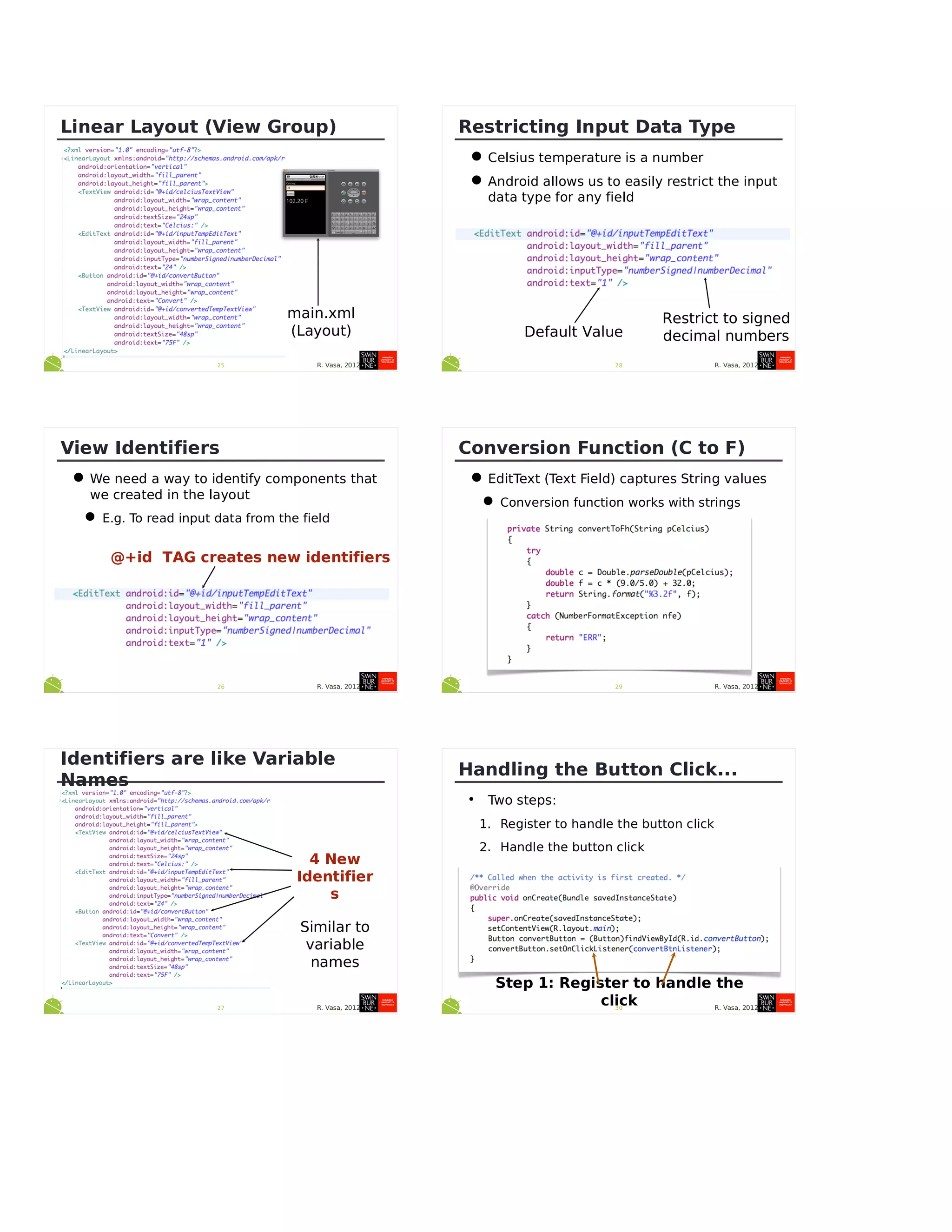 R. Vasa, 201225
Linear Layout (View Group)
main.xml
(Layout)
R. Vasa, 201226
View Identifiers
•We need a way to identify components that
we created in the layout
•E.g. To read input data from the field
@+id TAG creates new identifiers
R. Vasa, 201227
Identifiers are like Variable
Names
4 New
Identifier
s
Similar to
variable
names
R. Vasa, 201228
Restricting Input Data Type
•Celsius temperature is a number
•Android allows us to easily restrict the input
data type for any field
Restrict to signed
decimal numbersDefault Value
R. Vasa, 201229
Conversion Function (C to F)
•EditText (Text Field) captures String values
•Conversion function works with strings
R. Vasa, 201230
Handling the Button Click...
• Two steps:
1. Register to handle the button click
2. Handle the button click
Step 1: Register to handle the
click
 