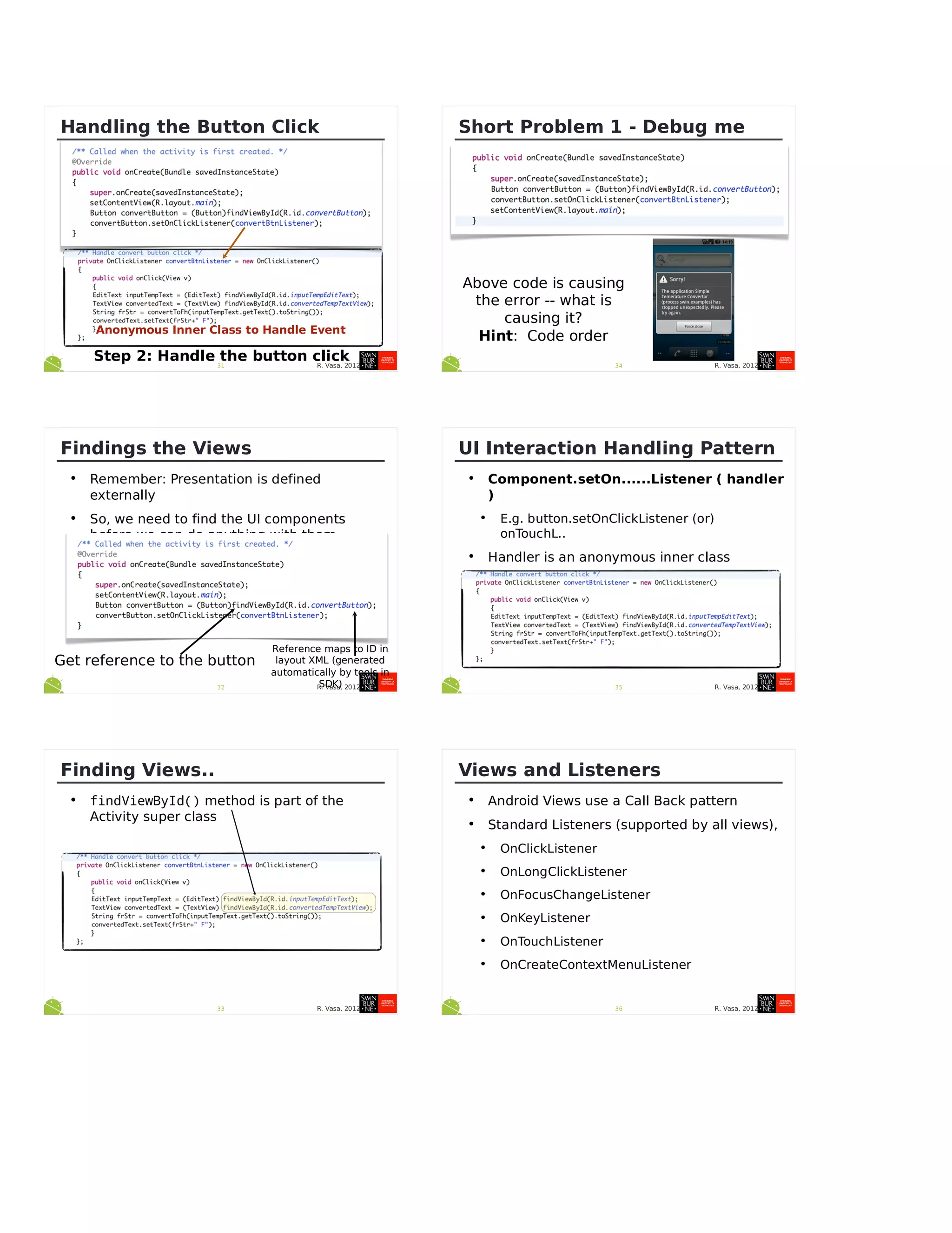 R. Vasa, 201231
Handling the Button Click
Anonymous Inner Class to Handle Event
Step 2: Handle the button click
R. Vasa, 201232
Findings the Views
• Remember: Presentation is defined
externally
• So, we need to find the UI components
before we can do anything with them...
Get reference to the button
Reference maps to ID in
layout XML (generated
automatically by tools in
SDK)
R. Vasa, 201233
Finding Views..
• findViewById() method is part of the
Activity super class
R. Vasa, 201234
Short Problem 1 - Debug me
Above code is causing
the error -- what is
causing it?
Hint: Code order
R. Vasa, 201235
UI Interaction Handling Pattern
• Component.setOn......Listener ( handler
)
• E.g. button.setOnClickListener (or)
onTouchL..
• Handler is an anonymous inner class
• On...Listener handler = new
On....Listener() {}
R. Vasa, 201236
Views and Listeners
• Android Views use a Call Back pattern
• Standard Listeners (supported by all views),
• OnClickListener
• OnLongClickListener
• OnFocusChangeListener
• OnKeyListener
• OnTouchListener
• OnCreateContextMenuListener
 
