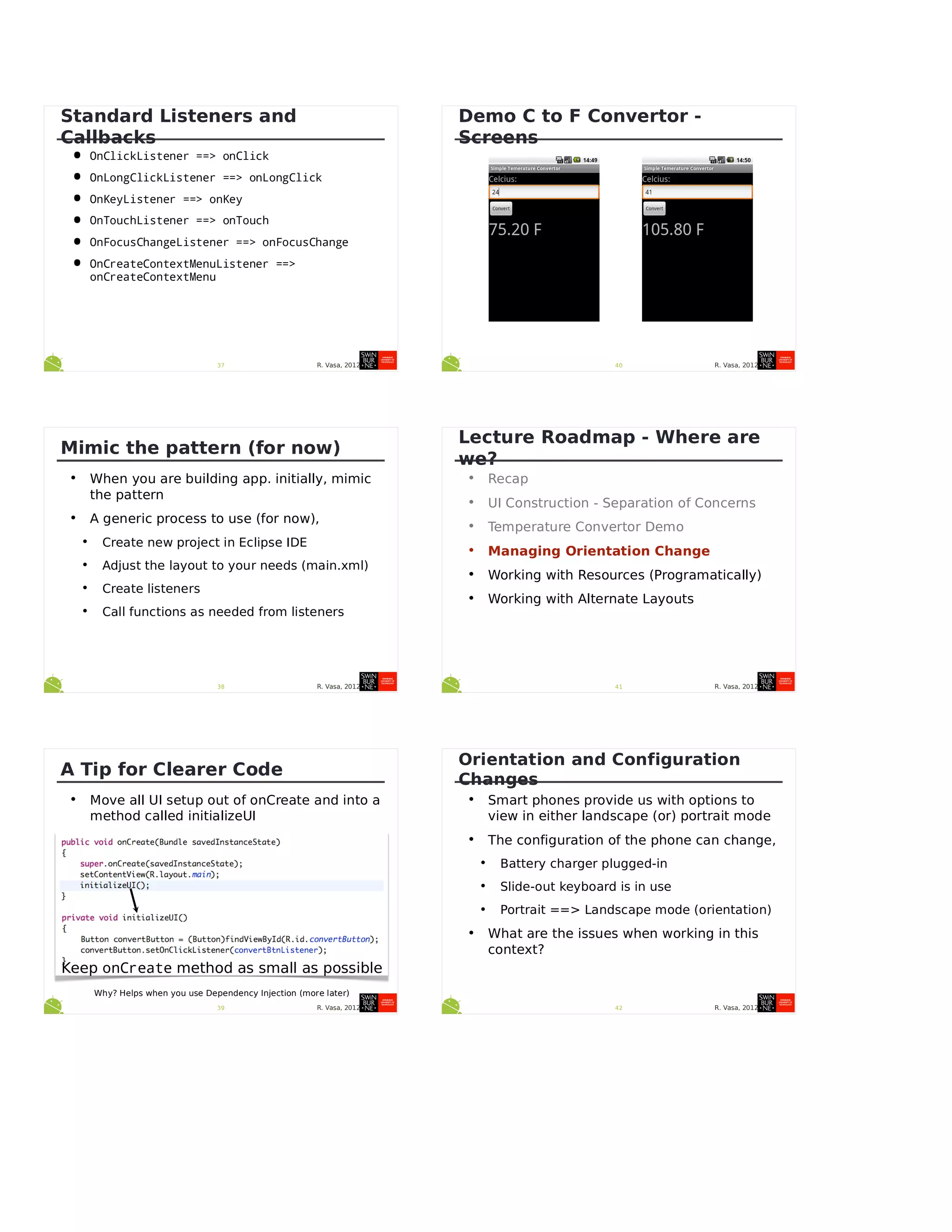 R. Vasa, 201237
Standard Listeners and
Callbacks
• OnClickListener ==> onClick
• OnLongClickListener ==> onLongClick
• OnKeyListener ==> onKey
• OnTouchListener ==> onTouch
• OnFocusChangeListener ==> onFocusChange
• OnCreateContextMenuListener ==>
onCreateContextMenu
R. Vasa, 201238
Mimic the pattern (for now)
• When you are building app. initially, mimic
the pattern
• A generic process to use (for now),
• Create new project in Eclipse IDE
• Adjust the layout to your needs (main.xml)
• Create listeners
• Call functions as needed from listeners
R. Vasa, 201239
A Tip for Clearer Code
• Move all UI setup out of onCreate and into a
method called initializeUI
Keep onCreate method as small as possible
Why? Helps when you use Dependency Injection (more later)
R. Vasa, 201240
Demo C to F Convertor -
Screens
R. Vasa, 201241
Lecture Roadmap - Where are
we?
• Recap
• UI Construction - Separation of Concerns
• Temperature Convertor Demo
• Managing Orientation Change
• Working with Resources (Programatically)
• Working with Alternate Layouts
R. Vasa, 201242
Orientation and Configuration
Changes
• Smart phones provide us with options to
view in either landscape (or) portrait mode
• The configuration of the phone can change,
• Battery charger plugged-in
• Slide-out keyboard is in use
• Portrait ==> Landscape mode (orientation)
• What are the issues when working in this
context?
 