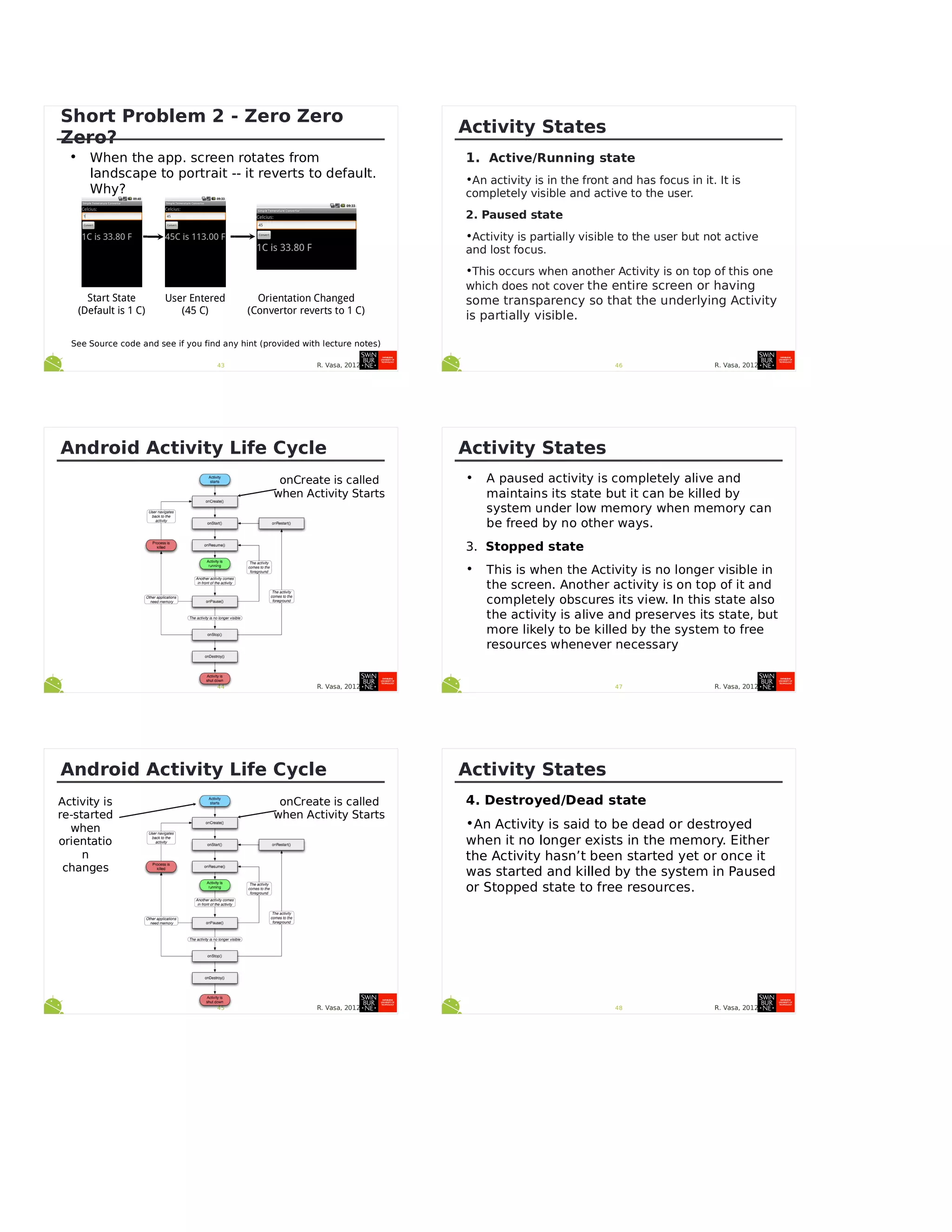 R. Vasa, 201243
Short Problem 2 - Zero Zero
Zero?
• When the app. screen rotates from
landscape to portrait -- it reverts to default.
Why?
See Source code and see if you find any hint (provided with lecture notes)
Start State
(Default is 1 C)
User Entered
(45 C)
Orientation Changed
(Convertor reverts to 1 C)
R. Vasa, 201244
Android Activity Life Cycle
onCreate is called
when Activity Starts
R. Vasa, 201245
Android Activity Life Cycle
onCreate is called
when Activity Starts
Activity is
re-started
when
orientatio
n
changes
R. Vasa, 2012
Activity States
1.  Active/Running state
•An activity is in the front and has focus in it. It is
completely visible and active to the user.
2. Paused state
•Activity is partially visible to the user but not active
and lost focus.
•This occurs when another Activity is on top of this one
which does not cover the entire screen or having
some transparency so that the underlying Activity
is partially visible.
46
R. Vasa, 2012
Activity States
• A paused activity is completely alive and
maintains its state but it can be killed by
system under low memory when memory can
be freed by no other ways.
3.  Stopped state
• This is when the Activity is no longer visible in
the screen. Another activity is on top of it and
completely obscures its view. In this state also
the activity is alive and preserves its state, but
more likely to be killed by the system to free
resources whenever necessary
47
R. Vasa, 2012
Activity States
4. Destroyed/Dead state
•An Activity is said to be dead or destroyed
when it no longer exists in the memory. Either
the Activity hasn’t been started yet or once it
was started and killed by the system in Paused
or Stopped state to free resources.
48
 