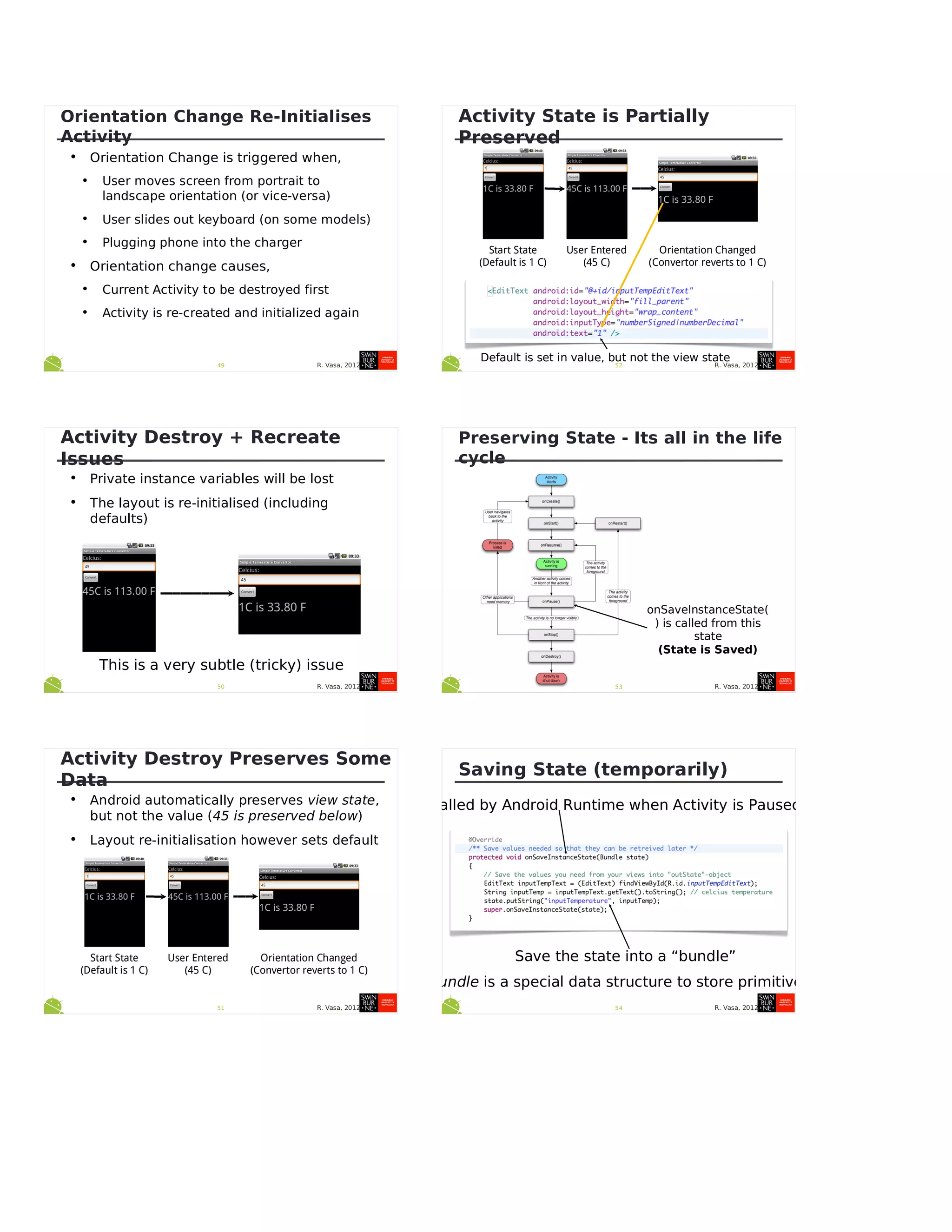R. Vasa, 201249
Orientation Change Re-Initialises
Activity
• Orientation Change is triggered when,
• User moves screen from portrait to
landscape orientation (or vice-versa)
• User slides out keyboard (on some models)
• Plugging phone into the charger
• Orientation change causes,
• Current Activity to be destroyed first
• Activity is re-created and initialized again
R. Vasa, 201250
Activity Destroy + Recreate
Issues
• Private instance variables will be lost
• The layout is re-initialised (including
defaults)
This is a very subtle (tricky) issue
R. Vasa, 201251
Activity Destroy Preserves Some
Data
• Android automatically preserves view state,
but not the value (45 is preserved below)
• Layout re-initialisation however sets default
Start State
(Default is 1 C)
User Entered
(45 C)
Orientation Changed
(Convertor reverts to 1 C)
R. Vasa, 201252
Activity State is Partially
Preserved
Start State
(Default is 1 C)
User Entered
(45 C)
Orientation Changed
(Convertor reverts to 1 C)
Default is set in value, but not the view state
R. Vasa, 201253
Preserving State - Its all in the life
cycle
onSaveInstanceState(
) is called from this
state
(State is Saved)
R. Vasa, 201254
Saving State (temporarily)
Save the state into a “bundle”
Bundle is a special data structure to store primitives
Called by Android Runtime when Activity is Paused
 