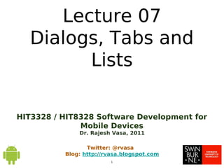 HIT3328 / HIT8328 Software Development for
Mobile Devices
Dr. Rajesh Vasa, 2011
1
Twitter: @rvasa
Blog: http://rvasa.blogspot.com
Lecture 07
Dialogs, Tabs and
Lists
 