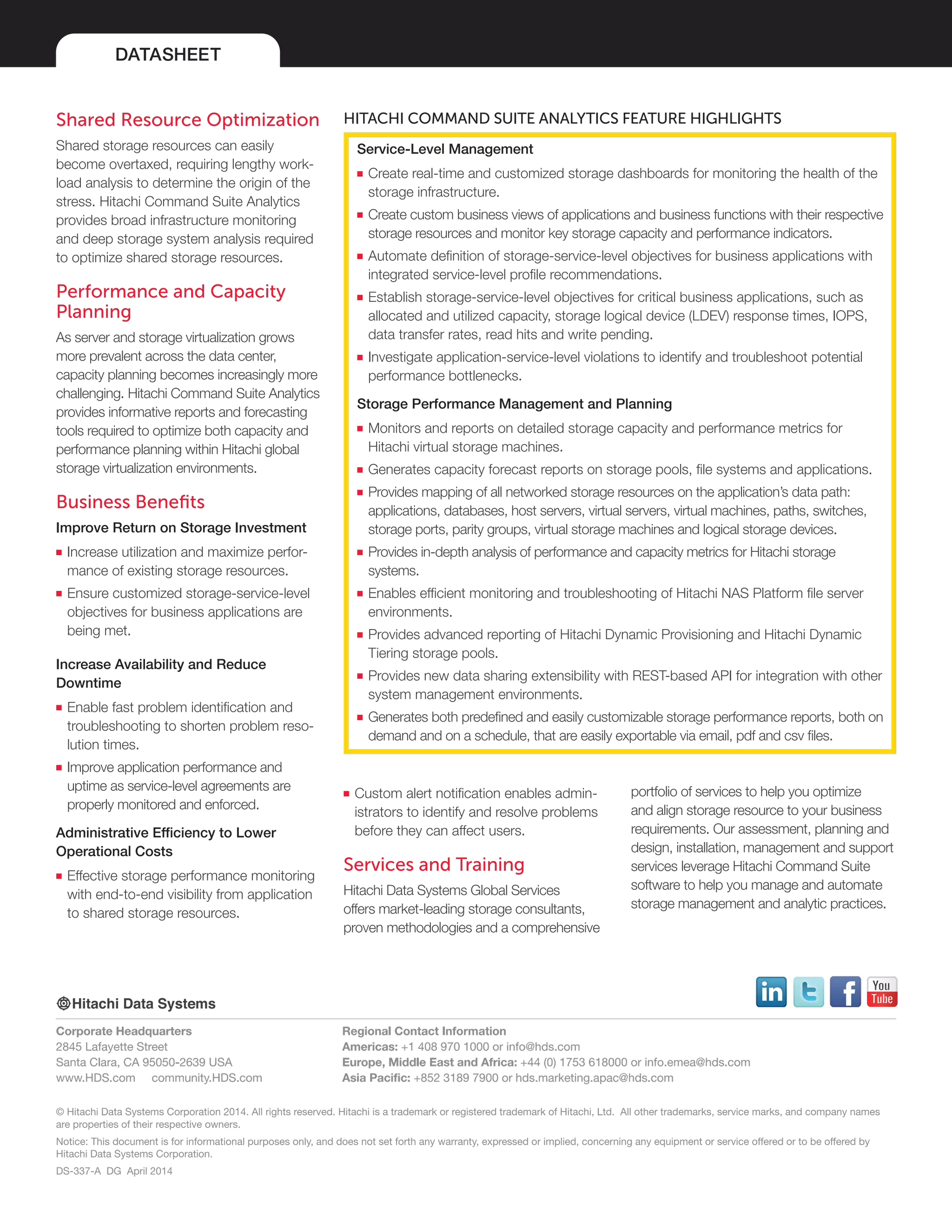 DATASHEET
© Hitachi Data Systems Corporation 2014. All rights reserved. Hitachi is a trademark or registered trademark of Hitachi, Ltd. All other trademarks, service marks, and company names
are properties of their respective owners.
Notice: This document is for informational purposes only, and does not set forth any warranty, expressed or implied, concerning any equipment or service offered or to be offered by
Hitachi Data Systems Corporation.
DS-337-A DG April 2014
Corporate Headquarters
2845 Lafayette Street
Santa Clara, CA 95050-2639 USA
www.HDS.com community.HDS.com
Regional Contact Information
Americas: +1 408 970 1000 or info@hds.com
Europe, Middle East and Africa: +44 (0) 1753 618000 or info.emea@hds.com
Asia Pacific: +852 3189 7900 or hds.marketing.apac@hds.com
Shared Resource Optimization
Shared storage resources can easily
become overtaxed, requiring lengthy work-
load analysis to determine the origin of the
stress. Hitachi Command Suite Analytics
provides broad infrastructure monitoring
and deep storage system analysis required
to optimize shared storage resources.
Performance and Capacity
Planning
As server and storage virtualization grows
more prevalent across the data center,
capacity planning becomes increasingly more
challenging. Hitachi Command Suite Analytics
provides informative reports and forecasting
tools required to optimize both capacity and
performance planning within Hitachi global
storage virtualization environments.
Business Benefits
Improve Return on Storage Investment
■■ Increase utilization and maximize perfor-
mance of existing storage resources.
■■ Ensure customized storage-service-level
objectives for business applications are
being met.
Increase Availability and Reduce
Downtime
■■ Enable fast problem identification and
troubleshooting to shorten problem reso-
lution times.
■■ Improve application performance and
uptime as service-level agreements are
properly monitored and enforced.
Administrative Efficiency to Lower
Operational Costs
■■ Effective storage performance monitoring
with end-to-end visibility from application
to shared storage resources.
HITACHI COMMAND SUITE ANALYTICS FEATURE HIGHLIGHTS
Service-Level Management
■■ Create real-time and customized storage dashboards for monitoring the health of the
storage infrastructure.
■■ Create custom business views of applications and business functions with their respective
storage resources and monitor key storage capacity and performance indicators.
■■ Automate definition of storage-service-level objectives for business applications with
integrated service-level profile recommendations.
■■ Establish storage-service-level objectives for critical business applications, such as
allocated and utilized capacity, storage logical device (LDEV) response times, IOPS,
data transfer rates, read hits and write pending.
■■ Investigate application-service-level violations to identify and troubleshoot potential
performance bottlenecks.
Storage Performance Management and Planning
■■ Monitors and reports on detailed storage capacity and performance metrics for
Hitachi virtual storage machines.
■■ Generates capacity forecast reports on storage pools, file systems and applications.
■■ Provides mapping of all networked storage resources on the application’s data path:
applications, databases, host servers, virtual servers, virtual machines, paths, switches,
storage ports, parity groups, virtual storage machines and logical storage devices.
■■ Provides in-depth analysis of performance and capacity metrics for Hitachi storage
systems.
■■ Enables efficient monitoring and troubleshooting of Hitachi NAS Platform file server
environments.
■■ Provides advanced reporting of Hitachi Dynamic Provisioning and Hitachi Dynamic
Tiering storage pools.
■■ Provides new data sharing extensibility with REST-based API for integration with other
system management environments.
■■ Generates both predefined and easily customizable storage performance reports, both on
demand and on a schedule, that are easily exportable via email, pdf and csv files.
■■ Custom alert notification enables admin-
istrators to identify and resolve problems
before they can affect users.
Services and Training
Hitachi Data Systems Global Services
offers market-leading storage consultants,
proven methodologies and a comprehensive
portfolio of services to help you optimize
and align storage resource to your business
requirements. Our assessment, planning and
design, installation, management and support
services leverage Hitachi Command Suite
software to help you manage and automate
storage management and analytic practices.
 