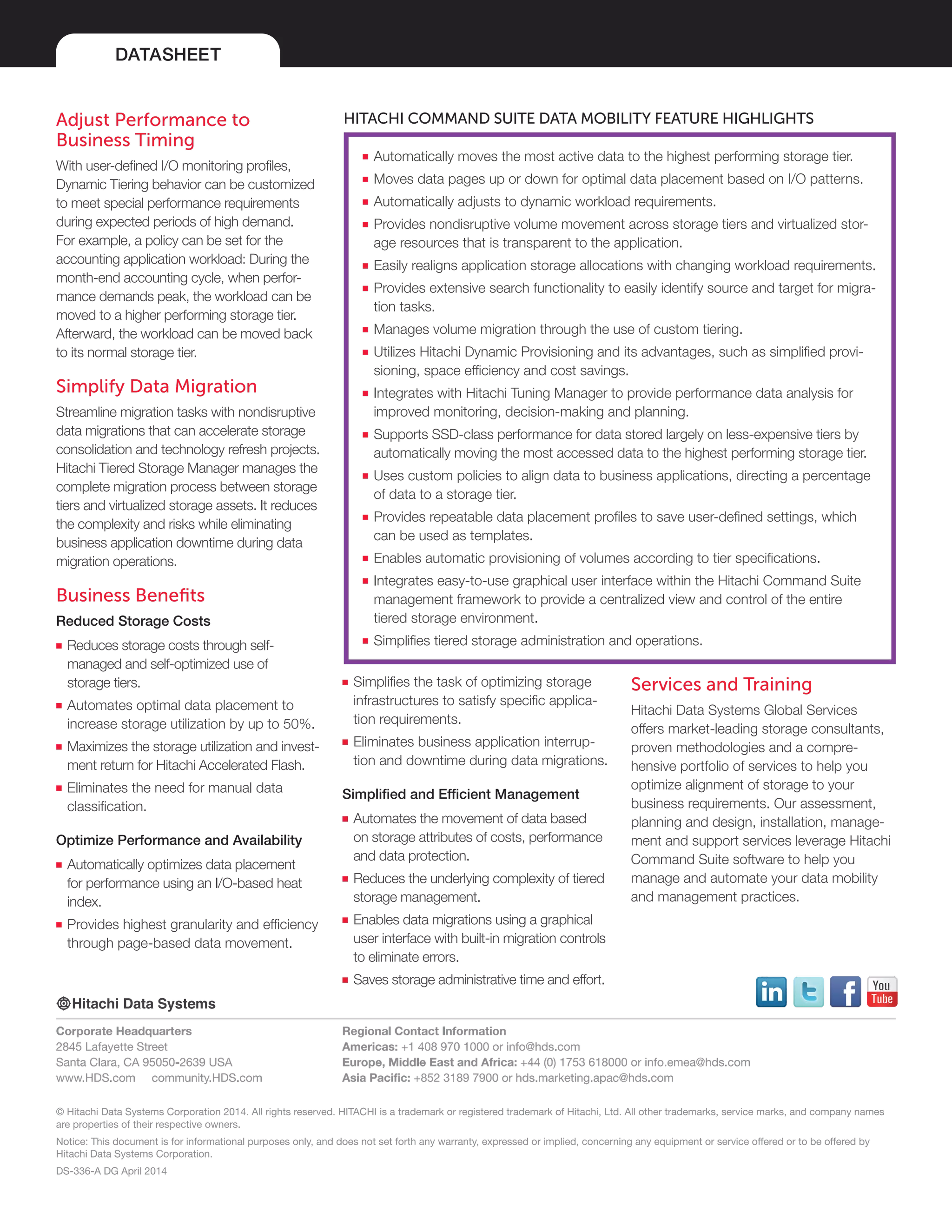 DATASHEET
© Hitachi Data Systems Corporation 2014. All rights reserved. HITACHI is a trademark or registered trademark of Hitachi, Ltd. All other trademarks, service marks, and company names
are properties of their respective owners.
Notice: This document is for informational purposes only, and does not set forth any warranty, expressed or implied, concerning any equipment or service offered or to be offered by
Hitachi Data Systems Corporation.
DS-336-A DG April 2014
Corporate Headquarters
2845 Lafayette Street
Santa Clara, CA 95050-2639 USA
www.HDS.com community.HDS.com
Regional Contact Information
Americas: +1 408 970 1000 or info@hds.com
Europe, Middle East and Africa: +44 (0) 1753 618000 or info.emea@hds.com
Asia Pacific: +852 3189 7900 or hds.marketing.apac@hds.com
■■ Automatically moves the most active data to the highest performing storage tier.
■■ Moves data pages up or down for optimal data placement based on I/O patterns.
■■ Automatically adjusts to dynamic workload requirements.
■■ Provides nondisruptive volume movement across storage tiers and virtualized stor-
age resources that is transparent to the application.
■■ Easily realigns application storage allocations with changing workload requirements.
■■ Provides extensive search functionality to easily identify source and target for migra-
tion tasks.
■■ Manages volume migration through the use of custom tiering.
■■ Utilizes Hitachi Dynamic Provisioning and its advantages, such as simplified provi-
sioning, space efficiency and cost savings.
■■ Integrates with Hitachi Tuning Manager to provide performance data analysis for
improved monitoring, decision-making and planning.
■■ Supports SSD-class performance for data stored largely on less-expensive tiers by
automatically moving the most accessed data to the highest performing storage tier.
■■ Uses custom policies to align data to business applications, directing a percentage
of data to a storage tier.
■■ Provides repeatable data placement profiles to save user-defined settings, which
can be used as templates.
■■ Enables automatic provisioning of volumes according to tier specifications.
■■ Integrates easy-to-use graphical user interface within the Hitachi Command Suite
management framework to provide a centralized view and control of the entire
tiered storage environment.
■■ Simplifies tiered storage administration and operations.
Adjust Performance to
Business Timing
With user-defined I/O monitoring profiles,
Dynamic Tiering behavior can be customized
to meet special performance requirements
during expected periods of high demand.
For example, a policy can be set for the
accounting application workload: During the
month-end accounting cycle, when perfor-
mance demands peak, the workload can be
moved to a higher performing storage tier.
Afterward, the workload can be moved back
to its normal storage tier.
Simplify Data Migration
Streamline migration tasks with nondisruptive
data migrations that can accelerate storage
consolidation and technology refresh projects.
Hitachi Tiered Storage Manager manages the
complete migration process between storage
tiers and virtualized storage assets. It reduces
the complexity and risks while eliminating
business application downtime during data
migration operations.
Business Benefits
Reduced Storage Costs
■■ Reduces storage costs through self-
managed and self-optimized use of
storage tiers.
■■ Automates optimal data placement to
increase storage utilization by up to 50%.
■■ Maximizes the storage utilization and invest-
ment return for Hitachi Accelerated Flash.
■■ Eliminates the need for manual data
classification.
Optimize Performance and Availability
■■ Automatically optimizes data placement
for performance using an I/O-based heat
index.
■■ Provides highest granularity and efficiency
through page-based data movement.
■■ Simplifies the task of optimizing storage
infrastructures to satisfy specific applica-
tion requirements.
■■ Eliminates business application interrup-
tion and downtime during data migrations.
Simplified and Efficient Management
■■ Automates the movement of data based
on storage attributes of costs, performance
and data protection.
■■ Reduces the underlying complexity of tiered
storage management.
■■ Enables data migrations using a graphical
user interface with built-in migration controls
to eliminate errors.
■■ Saves storage administrative time and effort.
Services and Training
Hitachi Data Systems Global Services
offers market-leading storage consultants,
proven methodologies and a compre-
hensive portfolio of services to help you
optimize alignment of storage to your
business requirements. Our assessment,
planning and design, installation, manage-
ment and support services leverage Hitachi
Command Suite software to help you
manage and automate your data mobility
and management practices.
HITACHI COMMAND SUITE DATA MOBILITY FEATURE HIGHLIGHTS
 