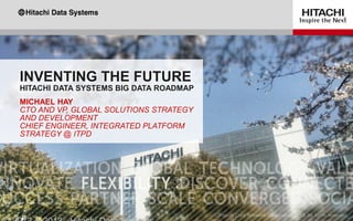 INVENTING THE FUTURE
HITACHI DATA SYSTEMS BIG DATA ROADMAP
MICHAEL HAY
CTO AND VP, GLOBAL SOLUTIONS STRATEGY
AND DEVELOPMENT
CHIEF ENGINEER, INTEGRATED PLATFORM
STRATEGY @ ITPD
 